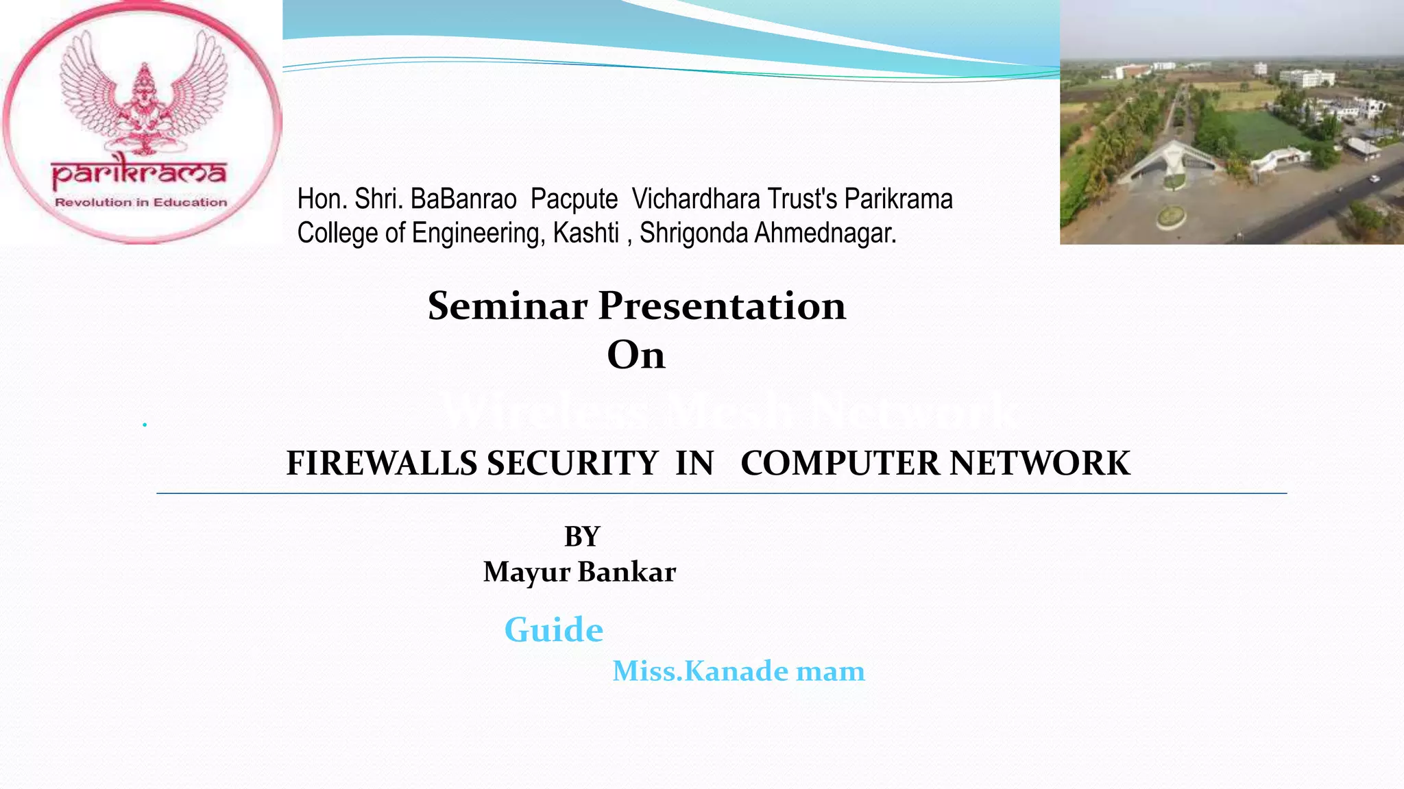 Hon. Shri. BaBanrao Pacpute Vichardhara Trust's Parikrama
College of Engineering, Kashti , Shrigonda Ahmednagar.
Seminar Presentation
On
 Wireless Mesh Network
FIREWALLS SECURITY IN COMPUTER NETWORK
BY
Mayur Bankar
Guide
Miss.Kanade mam
 