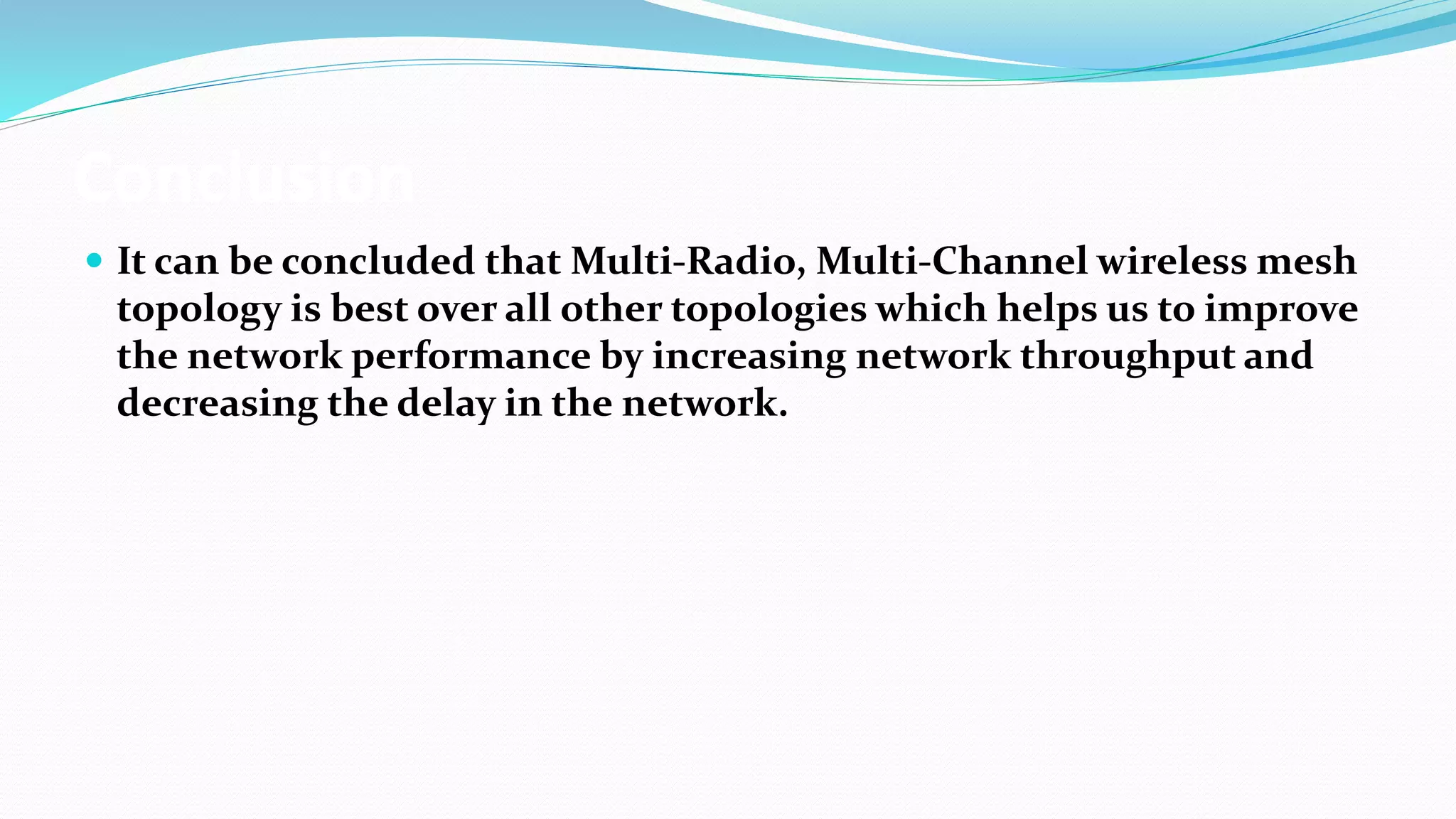 Conclusion
 It can be concluded that Multi-Radio, Multi-Channel wireless mesh
topology is best over all other topologies which helps us to improve
the network performance by increasing network throughput and
decreasing the delay in the network.
 
