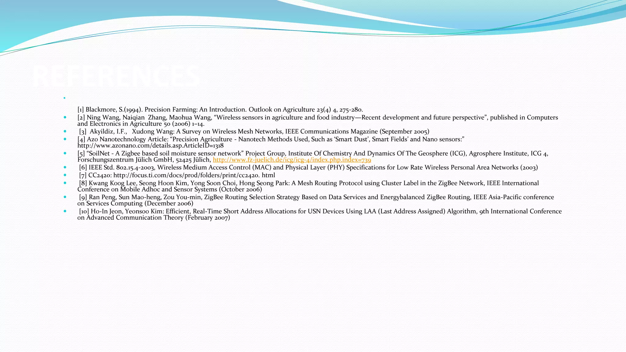 REFERENCES

[1] Blackmore, S.(1994). Precision Farming: An Introduction. Outlook on Agriculture 23(4) 4, 275-280.
 [2] Ning Wang, Naiqian Zhang, Maohua Wang, “Wireless sensors in agriculture and food industry—Recent development and future perspective”, published in Computers
and Electronics in Agriculture 50 (2006) 1–14.
 [3] Akyildiz, I.F., Xudong Wang: A Survey on Wireless Mesh Networks, IEEE Communications Magazine (September 2005)
 [4] Azo Nanotechnology Article: “Precision Agriculture - Nanotech Methods Used, Such as ‘Smart Dust’, Smart Fields’ and Nano sensors:”
http://www.azonano.com/details.asp.ArticleID=1318
 [5] “SoilNet - A Zigbee based soil moisture sensor network” Project Group, Institute Of Chemistry And Dynamics Of The Geosphere (ICG), Agrosphere Institute, ICG 4,
Forschungszentrum Jülich GmbH, 52425 Jülich, http://www.fz-juelich.de/icg/icg-4/index.php.index=739
 [6] IEEE Std. 802.15.4-2003, Wireless Medium Access Control (MAC) and Physical Layer (PHY) Specifications for Low Rate Wireless Personal Area Networks (2003)
 [7] CC2420: http://focus.ti.com/docs/prod/folders/print/cc2420. html
 [8] Kwang Koog Lee, Seong Hoon Kim, Yong Soon Choi, Hong Seong Park: A Mesh Routing Protocol using Cluster Label in the ZigBee Network, IEEE International
Conference on Mobile Adhoc and Sensor Systems (October 2006)
 [9] Ran Peng, Sun Mao-heng, Zou You-min, ZigBee Routing Selection Strategy Based on Data Services and Energybalanced ZigBee Routing, IEEE Asia-Pacific conference
on Services Computing (December 2006)
 [10] Ho-In Jeon, Yeonsoo Kim: Efficient, Real-Time Short Address Allocations for USN Devices Using LAA (Last Address Assigned) Algorithm, 9th International Conference
on Advanced Communication Theory (February 2007)
 