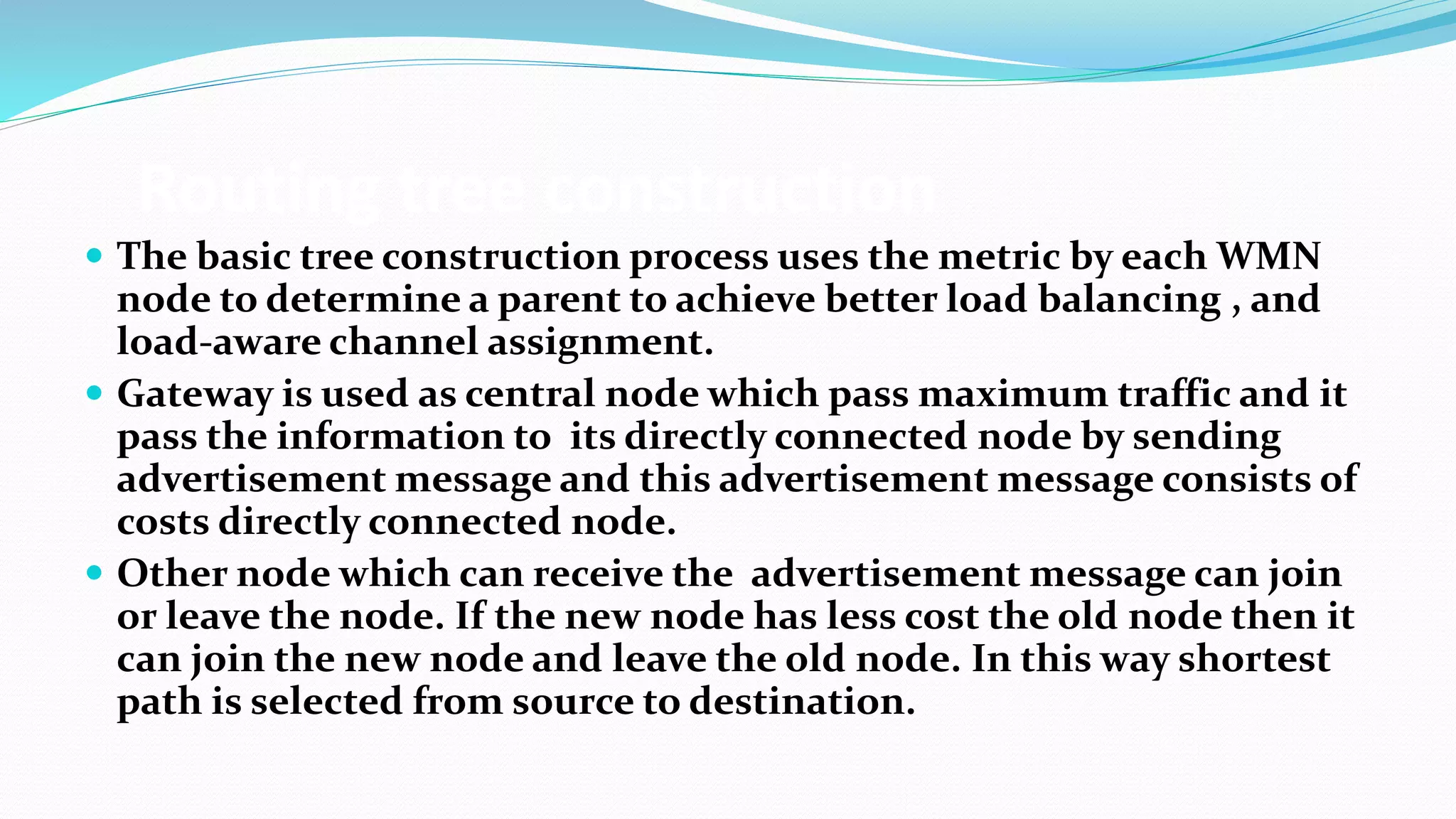 Routing tree construction
 The basic tree construction process uses the metric by each WMN
node to determine a parent to achieve better load balancing , and
load-aware channel assignment.
 Gateway is used as central node which pass maximum traffic and it
pass the information to its directly connected node by sending
advertisement message and this advertisement message consists of
costs directly connected node.
 Other node which can receive the advertisement message can join
or leave the node. If the new node has less cost the old node then it
can join the new node and leave the old node. In this way shortest
path is selected from source to destination.
 