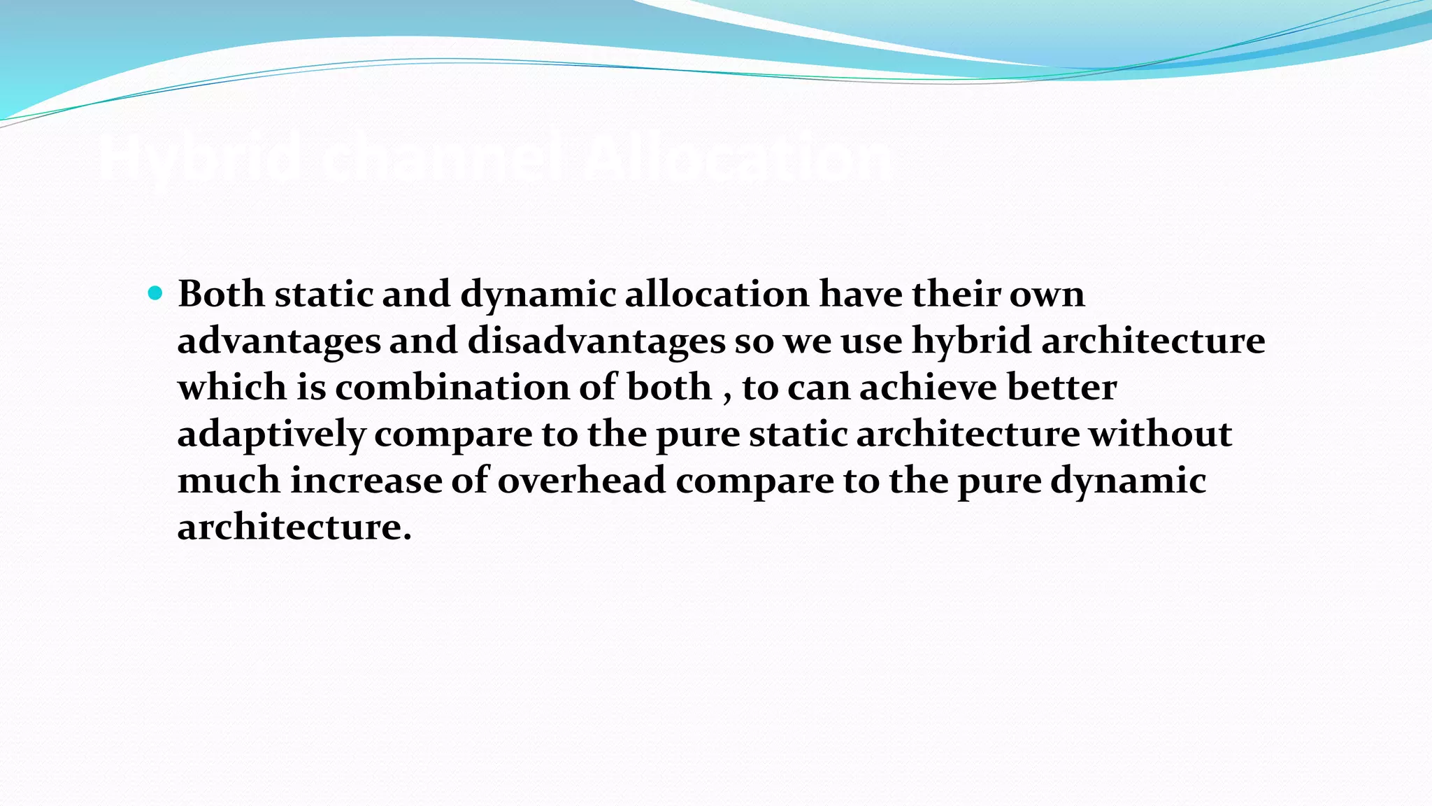 Hybrid channel Allocation
 Both static and dynamic allocation have their own
advantages and disadvantages so we use hybrid architecture
which is combination of both , to can achieve better
adaptively compare to the pure static architecture without
much increase of overhead compare to the pure dynamic
architecture.
 