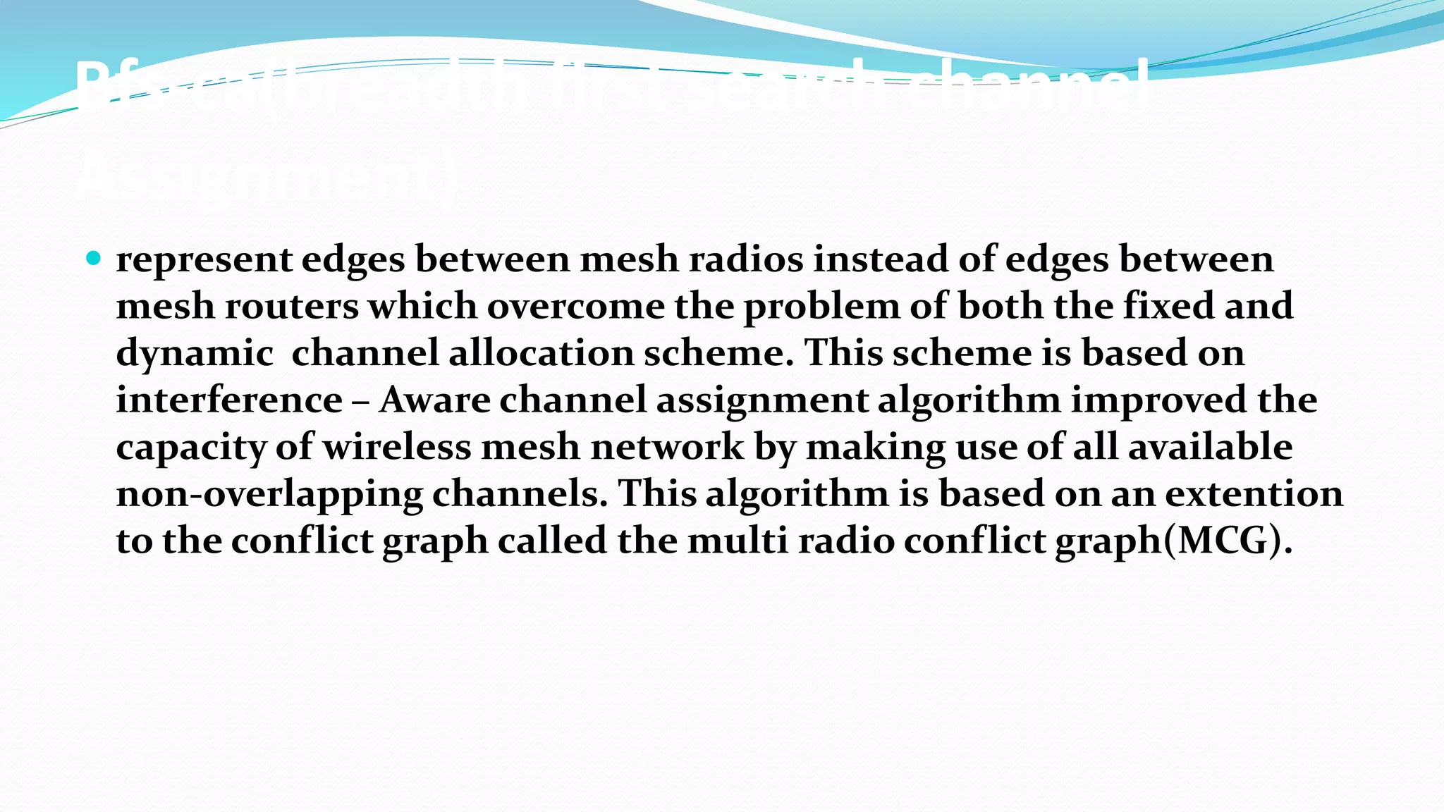 Bfs-ca(breadth first search channel
Assignment)
 represent edges between mesh radios instead of edges between
mesh routers which overcome the problem of both the fixed and
dynamic channel allocation scheme. This scheme is based on
interference – Aware channel assignment algorithm improved the
capacity of wireless mesh network by making use of all available
non-overlapping channels. This algorithm is based on an extention
to the conflict graph called the multi radio conflict graph(MCG).
 