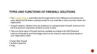  The firewall solutions essentially help the organizations from falling prey of malware and
cyber attacks by the hackers waiting outside for one small blip or loose end from within the
organization.
 Firewall solutions, whether they are traditional or next generation firewalls continue to be
the first priority to implement network security to date.
 There are three types of firewall solutions available according to the NIST (National
Institute of Standards and Technology) which can be mixed or used exclusively based on
your organization needs.
• Packet filter firewall
• Stateful inspection
• Proxy
 