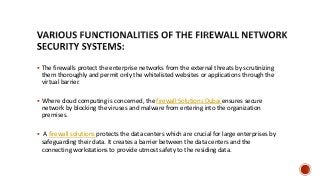  The firewalls protect the enterprise networks from the external threats by scrutinizing
them thoroughly and permit only the whitelisted websites or applications through the
virtual barrier.
 Where cloud computing is concerned, the firewall Solutions Dubai ensures secure
network by blocking the viruses and malware from entering into the organization
premises.
 A firewall solutions protects the data centers which are crucial for large enterprises by
safeguarding their data. It creates a barrier between the data centers and the
connecting workstations to provide utmost safety to the residing data.
 