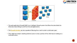  The web application firewall (WAF) is an intelligent firewall system that filters the data block the
illicit data transmitting to and from the web applications.
 The firewall solutions are also capable of filtering the e-mail in order to eliminate spam.
 They might also help in enabling external access to only a portion of the information residing on a
local web server.
 