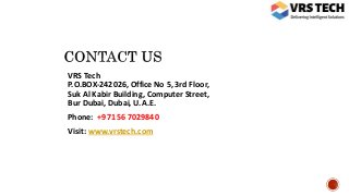 VRS Tech
P.O.BOX-242026, Office No 5, 3rd Floor,
Suk Al Kabir Building, Computer Street,
Bur Dubai, Dubai, U.A.E.
Phone: +971 56 7029840
Visit: www.vrstech.com
 