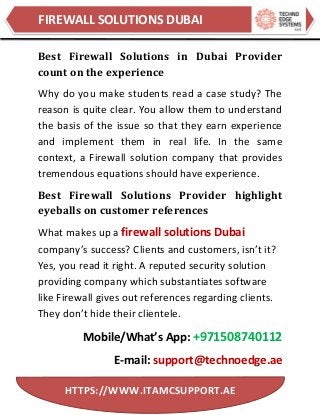 FIREWALL SOLUTIONS DUBAI
HTTPS://WWW.ITAMCSUPPORT.AE
Best Firewall Solutions in Dubai Provider
count on the experience
Why do you make students read a case study? The
reason is quite clear. You allow them to understand
the basis of the issue so that they earn experience
and implement them in real life. In the same
context, a Firewall solution company that provides
tremendous equations should have experience.
Best Firewall Solutions Provider highlight
eyeballs on customer references
What makes up a firewall solutions Dubai
company’s success? Clients and customers, isn’t it?
Yes, you read it right. A reputed security solution
providing company which substantiates software
like Firewall gives out references regarding clients.
They don’t hide their clientele.
Mobile/What’s App: +971508740112
E-mail: support@technoedge.ae
 