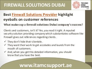 FIREWALL SOLUTIONS DUBAI
www.itamcsupport.ae
Best Firewall Solutions Provider highlight
eyeballs on customer references
What makes up a firewall solutions Dubai company’s success?
Clients and customers, isn’t it? Yes, you read it right. A reputed
security solution providing company which substantiates software like
Firewall gives out references regarding clients.
 They don’t hide their clientele.
 They want their work to get accolades and laurels from the
mouth of customers.
 And, when you get this detailed information, you should
know that you have the best.
 