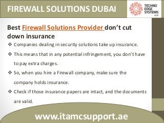FIREWALL SOLUTIONS DUBAI
www.itamcsupport.ae
Best Firewall Solutions Provider don’t cut
down insurance
 Companies dealing in security solutions take up insurance.
 This means that in any potential infringement, you don’t have
to pay extra charges.
 So, when you hire a Firewall company, make sure the
company holds insurance.
 Check if those insurance papers are intact, and the documents
are valid.
 