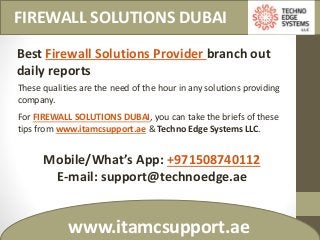 FIREWALL SOLUTIONS DUBAI
www.itamcsupport.ae
Best Firewall Solutions Provider branch out
daily reports
These qualities are the need of the hour in any solutions providing
company.
For FIREWALL SOLUTIONS DUBAI, you can take the briefs of these
tips from www.itamcsupport.ae & Techno Edge Systems LLC.
Mobile/What’s App: +971508740112
E-mail: support@technoedge.ae
 