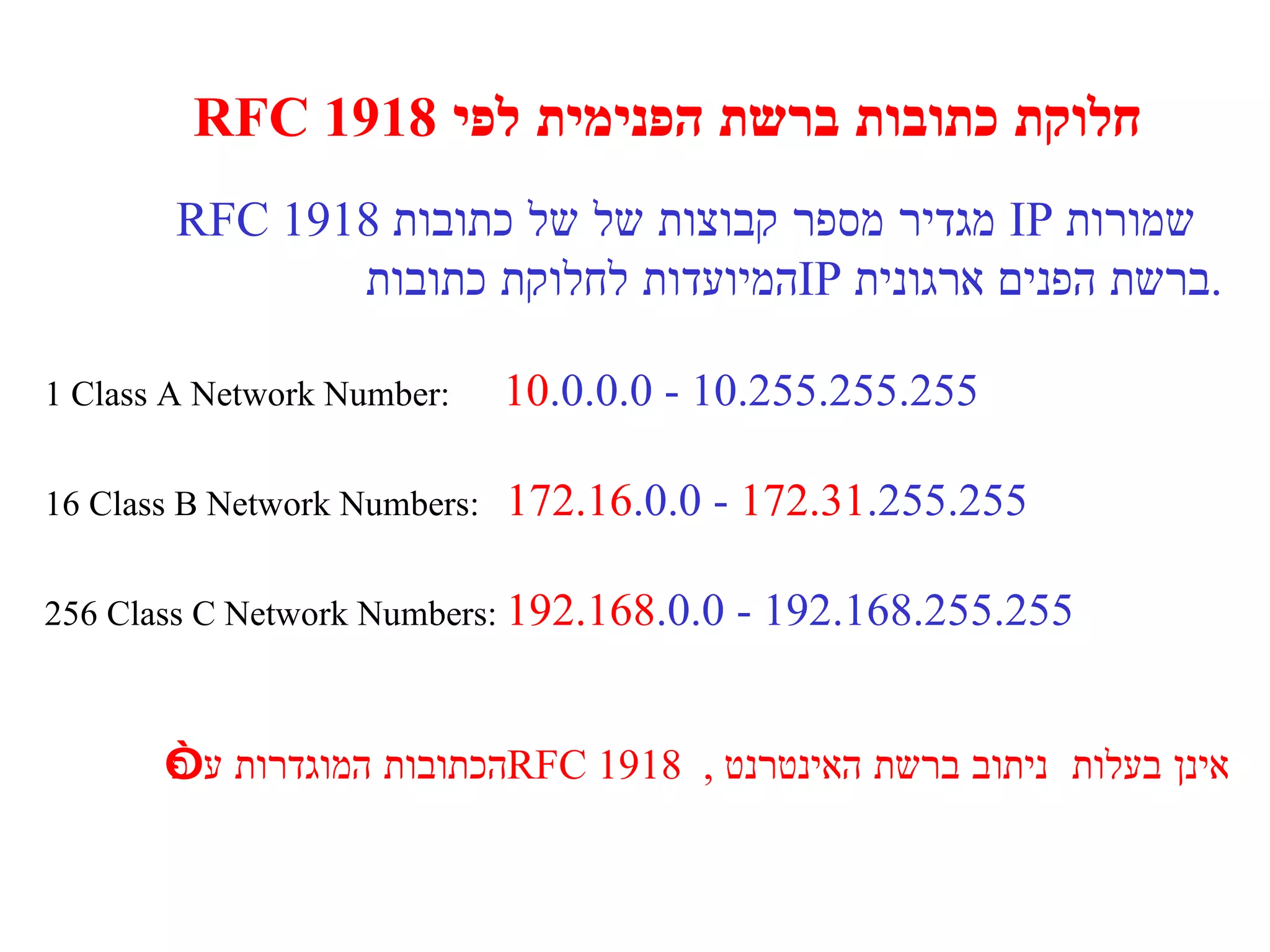 חלוקת כתובות ברשת הפנימית לפי  1918 RFC RFC 1918  מגדיר מספר קבוצות של של כתובות  IP   שמורות  המיועדות לחלוקת כתובות  IP   ברשת הפנים ארגונית . 1 Class A Network Number:  10 .0.0.0 - 10.255.255.255 16 Class B Network Numbers:  172.16 .0.0 -  172.31 .255.255 256 Class C Network Numbers:  192.168 .0.0 - 192.168.255.255 הכתובות המוגדרות ע ” פ  RFC 1918  ,  אינן בעלות  ניתוב ברשת האינטרנט 