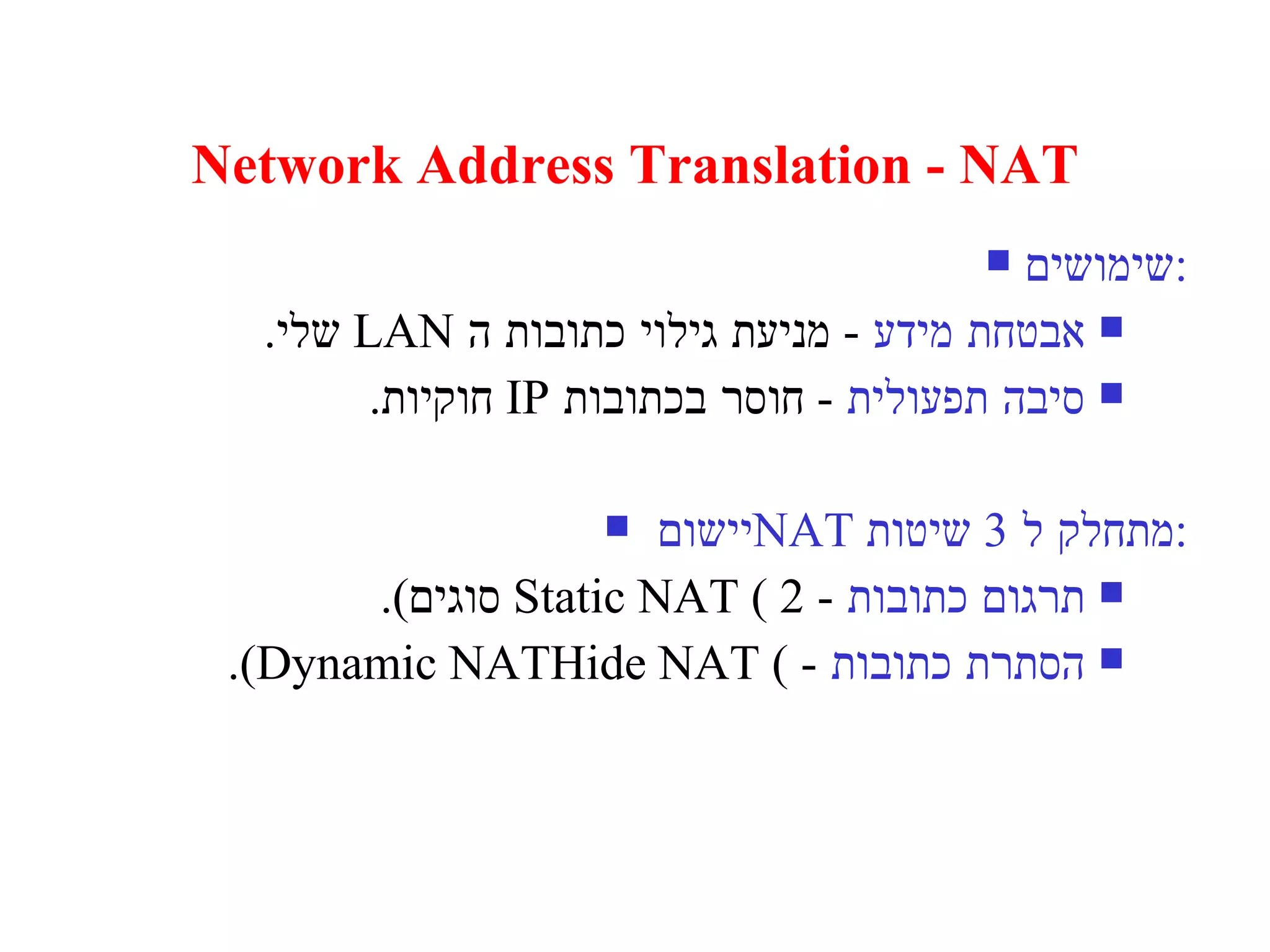 Network Address Translation - NAT שימושים : אבטחת מידע   -  מניעת גילוי כתובות ה  LAN   שלי . סיבה תפעולית   -  חוסר בכתובות  IP  חוקיות . יישום  NAT   מתחלק ל  3  שיטות : תרגום כתובות   - Static NAT ( 2  סוגים ). הסתרת כתובות   - Hide NAT ( Dynamic NAT). 