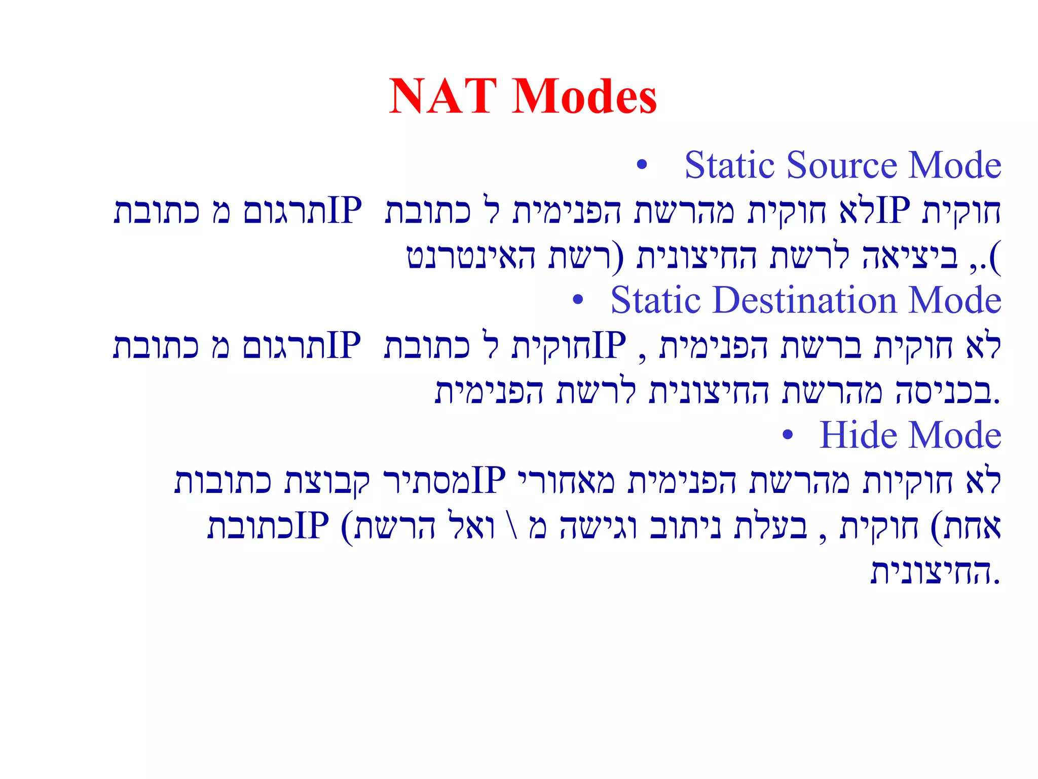 NAT Modes Static Source Mode תרגום מ כתובת  IP   לא חוקית מהרשת הפנימית ל כתובת  IP   חוקית  ,  ביציאה לרשת החיצונית  ( רשת האינטרנט ). Static Destination Mode תרגום מ כתובת  IP   חוקית ל כתובת  IP  לא חוקית ברשת הפנימית  ,  בכניסה מהרשת החיצונית לרשת הפנימית . Hide Mode מסתיר קבוצת כתובות  IP   לא חוקיות מהרשת הפנימית מאחורי כתובת  IP  ( אחת )  חוקית  ,  בעלת ניתוב וגישה מ  \  ואל הרשת החיצונית . 