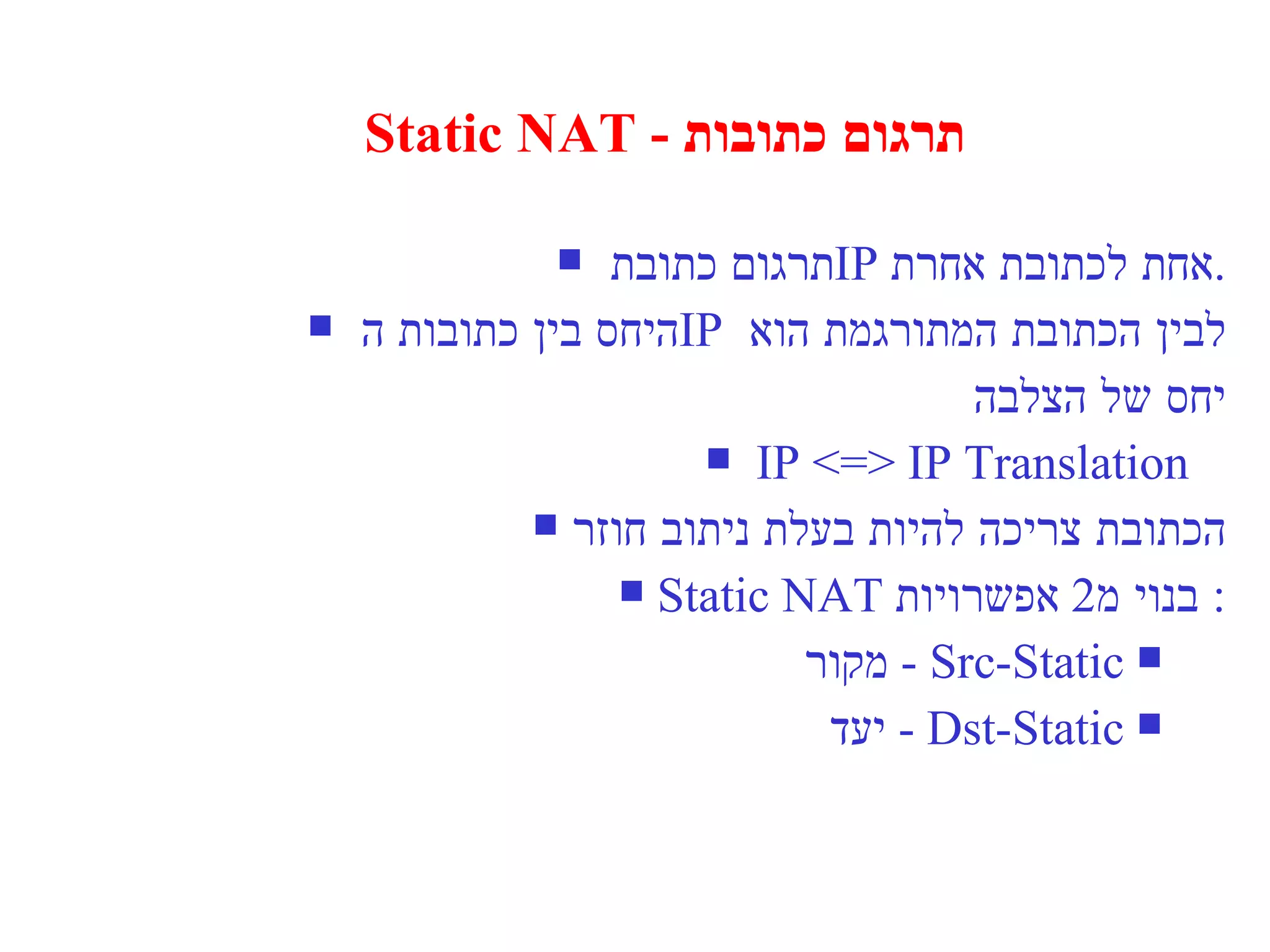 Static NAT -  תרגום כתובות תרגום כתובת  IP   אחת לכתובת אחרת . היחס בין כתובות ה  IP   לבין הכתובת המתורגמת הוא  יחס של הצלבה IP <=> IP Translation  הכתובת צריכה להיות בעלת ניתוב חוזר Static NAT  בנוי מ  2  אפשרויות : Src-Static  -  מקור Dst-Static  -  יעד 