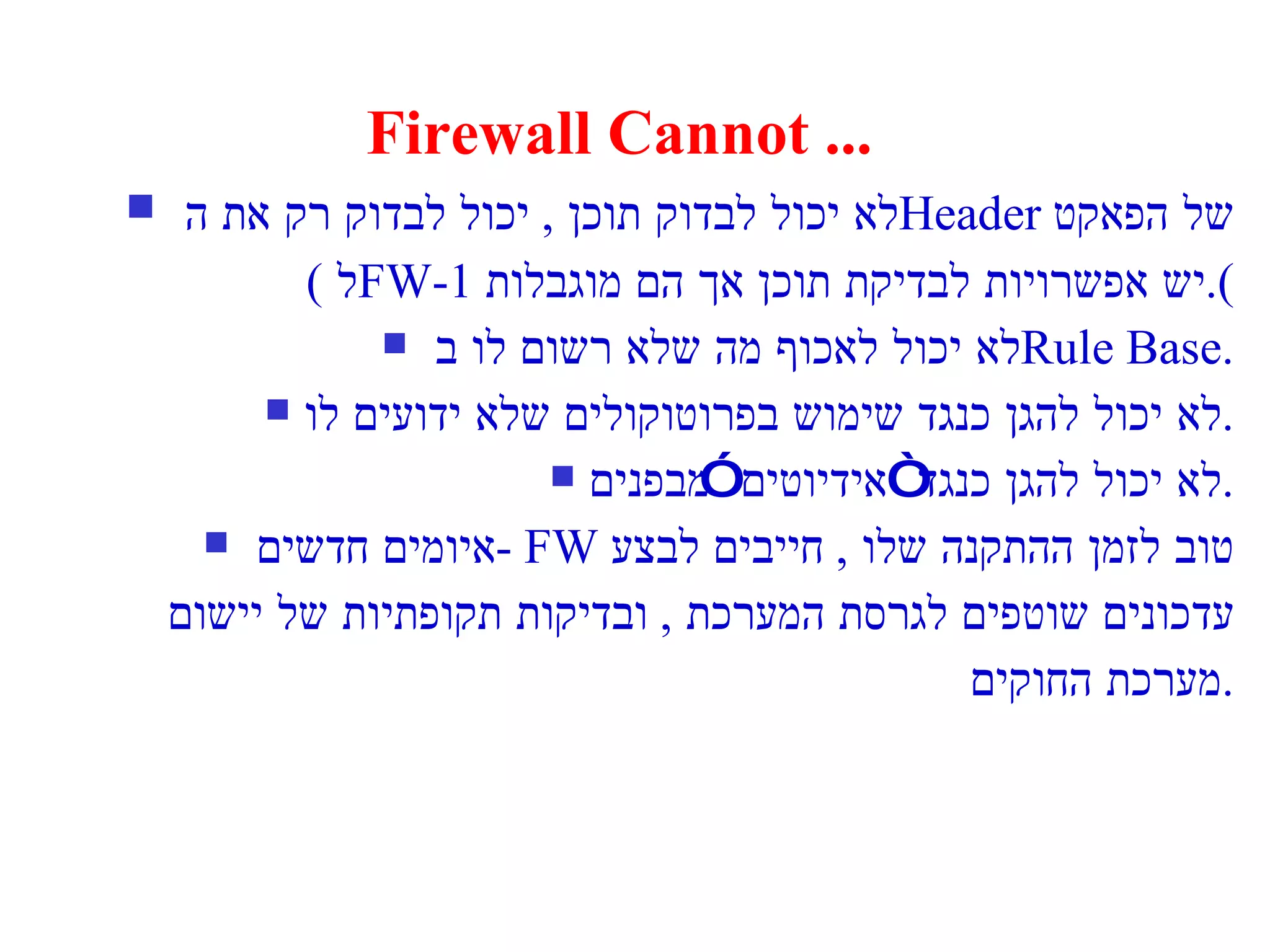 Firewall Cannot ... לא יכול לבדוק תוכן  ,  יכול לבדוק רק את ה  Header   של הפאקט ( ל  FW-1  יש אפשרויות לבדיקת תוכן אך הם מוגבלות ). לא יכול לאכוף מה שלא רשום לו ב  Rule Base. לא יכול להגן כנגד שימוש בפרוטוקולים שלא ידועים לו . לא יכול להגן כנגד “אידיוטים” מבפנים . איומים חדשים  - FW   טוב לזמן ההתקנה שלו  ,  חייבים לבצע עדכונים שוטפים לגרסת המערכת  ,  ובדיקות תקופתיות של יישום מערכת החוקים . 