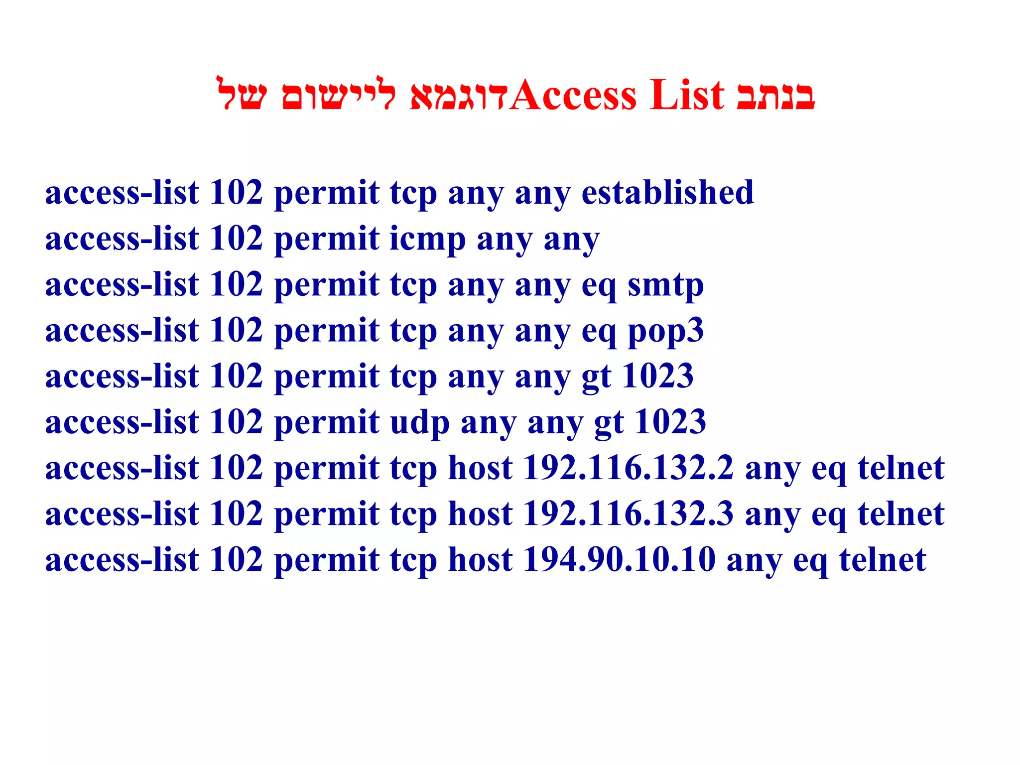 דוגמא ליישום של  Access List   בנתב access-list 102 permit tcp any any established access-list 102 permit icmp any any access-list 102 permit tcp any any eq smtp access-list 102 permit tcp any any eq pop3 access-list 102 permit tcp any any gt 1023 access-list 102 permit udp any any gt 1023 access-list 102 permit tcp host 192.116.132.2 any eq telnet access-list 102 permit tcp host 192.116.132. 3  any eq telnet access-list 102 permit tcp host 194.90.10.10 any eq telnet 