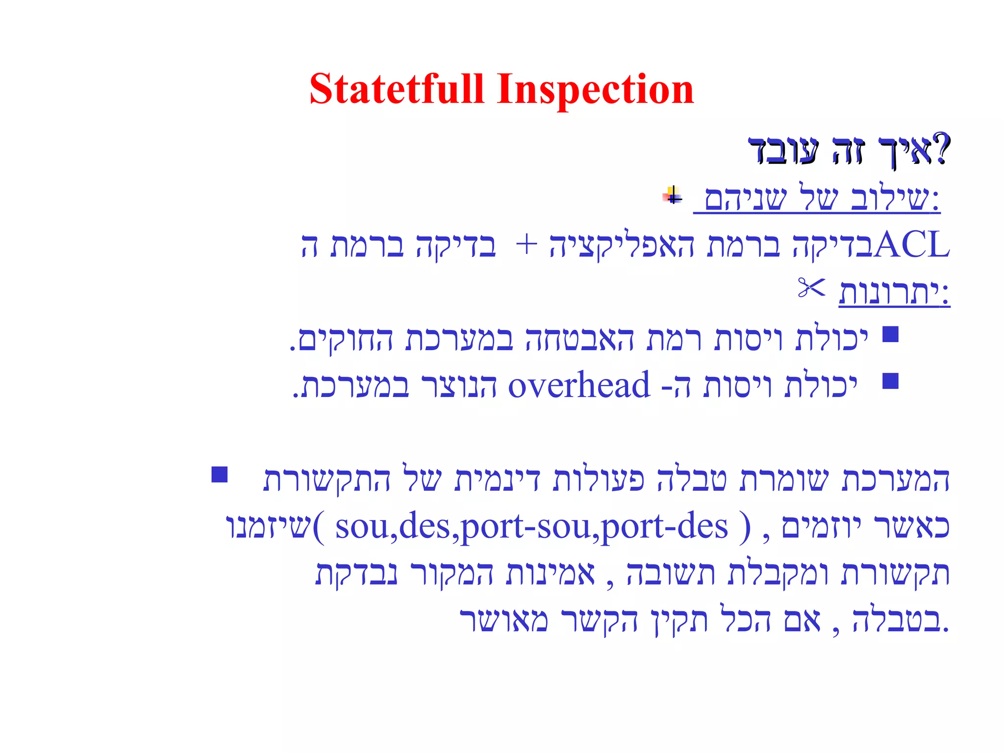 Statetfull Inspection איך זה עובד  ? שילוב של שניהם  :   בדיקה ברמת האפליקציה  +  בדיקה ברמת ה  ACL יתרונות : יכולת ויסות רמת האבטחה במערכת החוקים . יכולת ויסות ה - overhead   הנוצר במערכת . המערכת שומרת טבלה פעולות דינמית של התקשורת  שיזמנו  ( sou,des,port-sou,port-des )  ,  כאשר יוזמים תקשורת ומקבלת תשובה  ,  אמינות המקור נבדקת  בטבלה  ,  אם הכל תקין הקשר מאושר . 