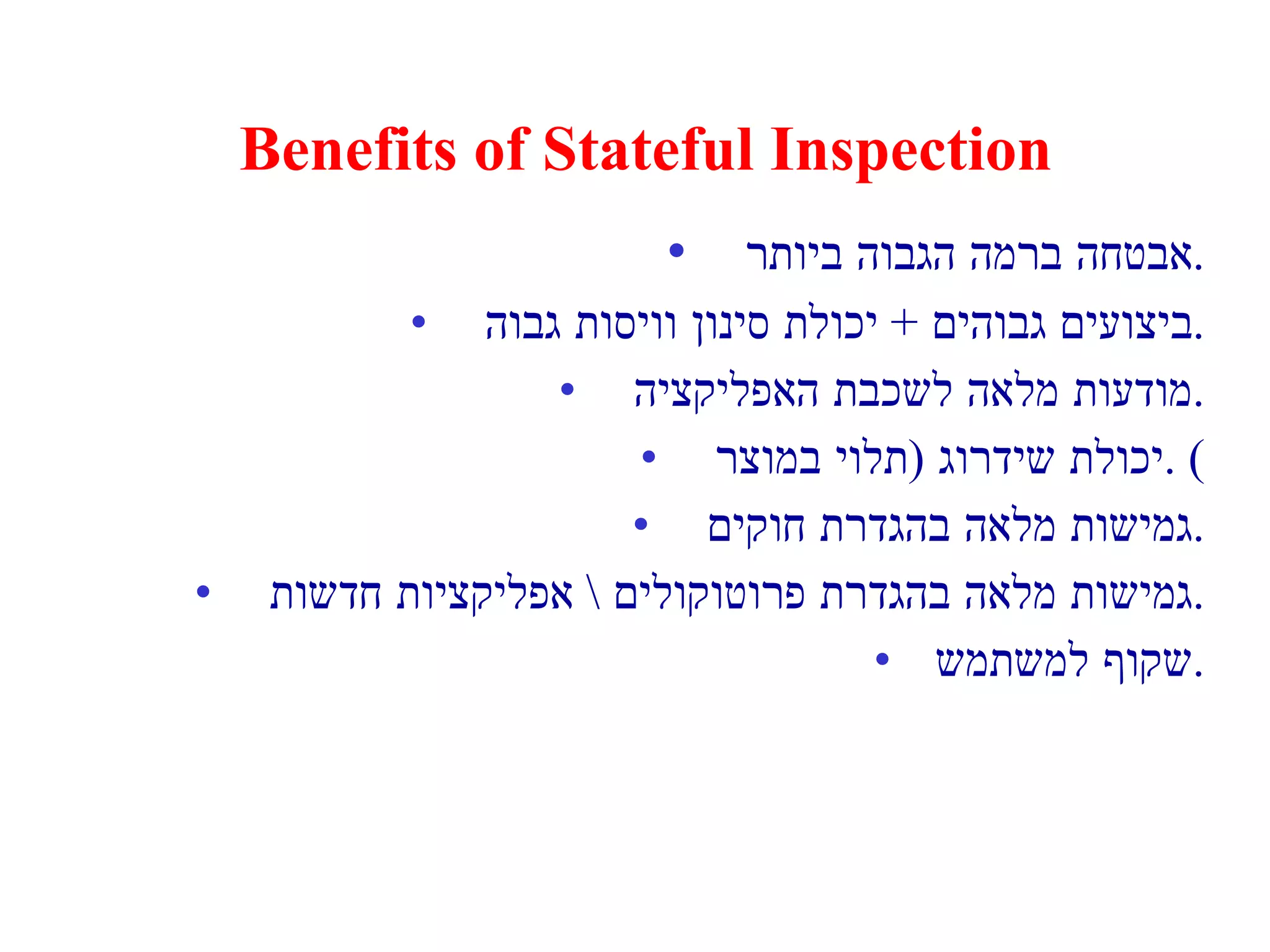 Benefits of Stateful Inspection אבטחה ברמה הגבוה ביותר . ביצועים גבוהים  +  יכולת סינון וויסות גבוה . מודעות מלאה לשכבת האפליקציה . יכולת שידרוג  ( תלוי במוצר ) . גמישות מלאה בהגדרת חוקים . גמישות מלאה בהגדרת פרוטוקולים  \  אפליקציות חדשות . שקוף למשתמש . 