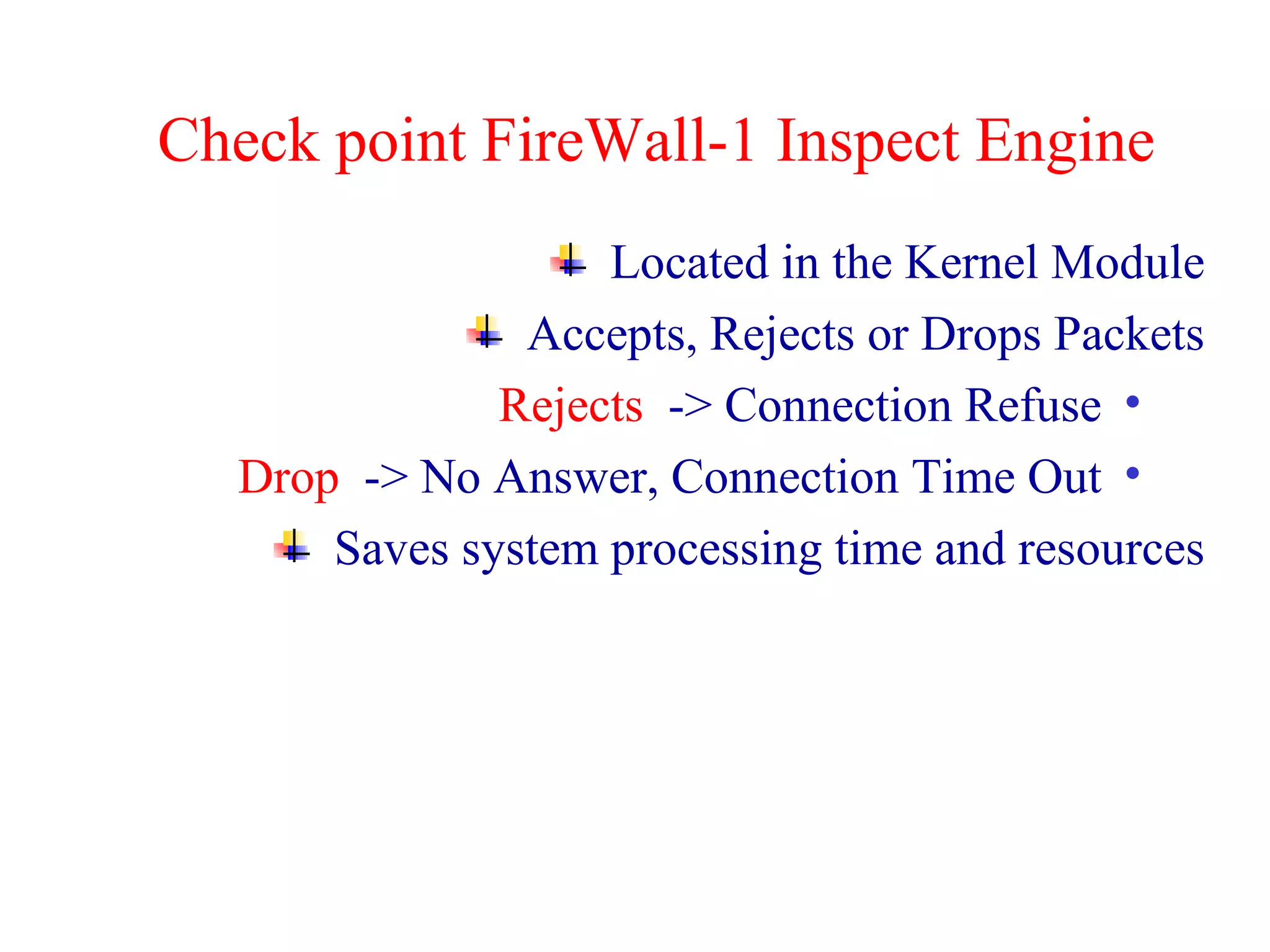 Check point FireWall-1 Inspect Engine Located in the Kernel Module Accepts, Rejects or Drops Packets Rejects  -> Connection Refuse  Drop  -> No Answer, Connection Time Out  Saves system processing time and resources 