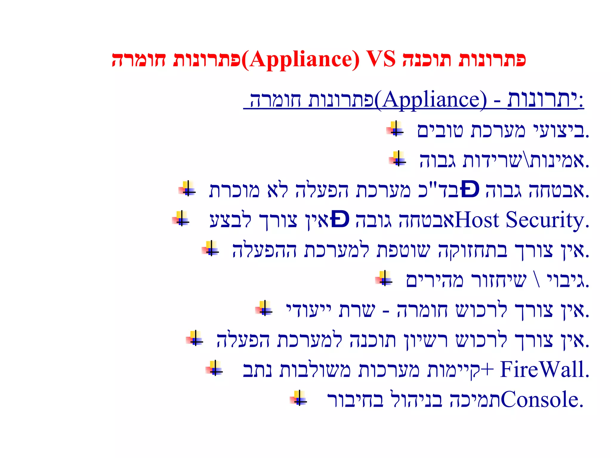 פתרונות חומרה  (Appliance) VS  פתרונות תוכנה פתרונות חומרה  (Appliance) -  יתרונות :   ביצועי מערכת טובים . אמינות \ שרידות גבוה . אבטחה גבוה – בד " כ מערכת הפעלה לא מוכרת . אבטחה גובה – אין צורך לבצע  Host Security . אין צורך בתחזוקה שוטפת למערכת ההפעלה . גיבוי  \  שיחזור מהירים . אין צורך לרכוש חומרה  -  שרת ייעודי . אין צורך לרכוש רשיון תוכנה למערכת הפעלה . קיימות מערכות משולבות  נתב  + FireWall. תמיכה בניהול בחיבור  Console .  