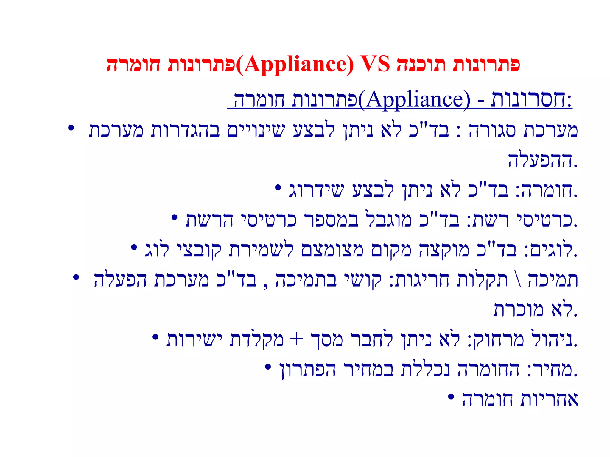 פתרונות חומרה  (Appliance) VS  פתרונות תוכנה פתרונות חומרה  (Appliance) -  חסרונות :   מערכת סגורה  :  בד " כ לא ניתן לבצע שינויים בהגדרות מערכת  ההפעלה . חומרה :  בד " כ לא ניתן לבצע שידרוג . כרטיסי רשת :  בד " כ מוגבל במספר כרטיסי הרשת . לוגים :  בד " כ מוקצה מקום מצומצם לשמירת קובצי לוג . תמיכה  \  תקלות חריגות :  קושי בתמיכה  ,  בד " כ מערכת הפעלה  לא מוכרת . ניהול מרחוק :  לא ניתן לחבר מסך  +  מקלדת ישירות . מחיר :  החומרה נכללת במחיר הפתרון . אחריות חומרה 