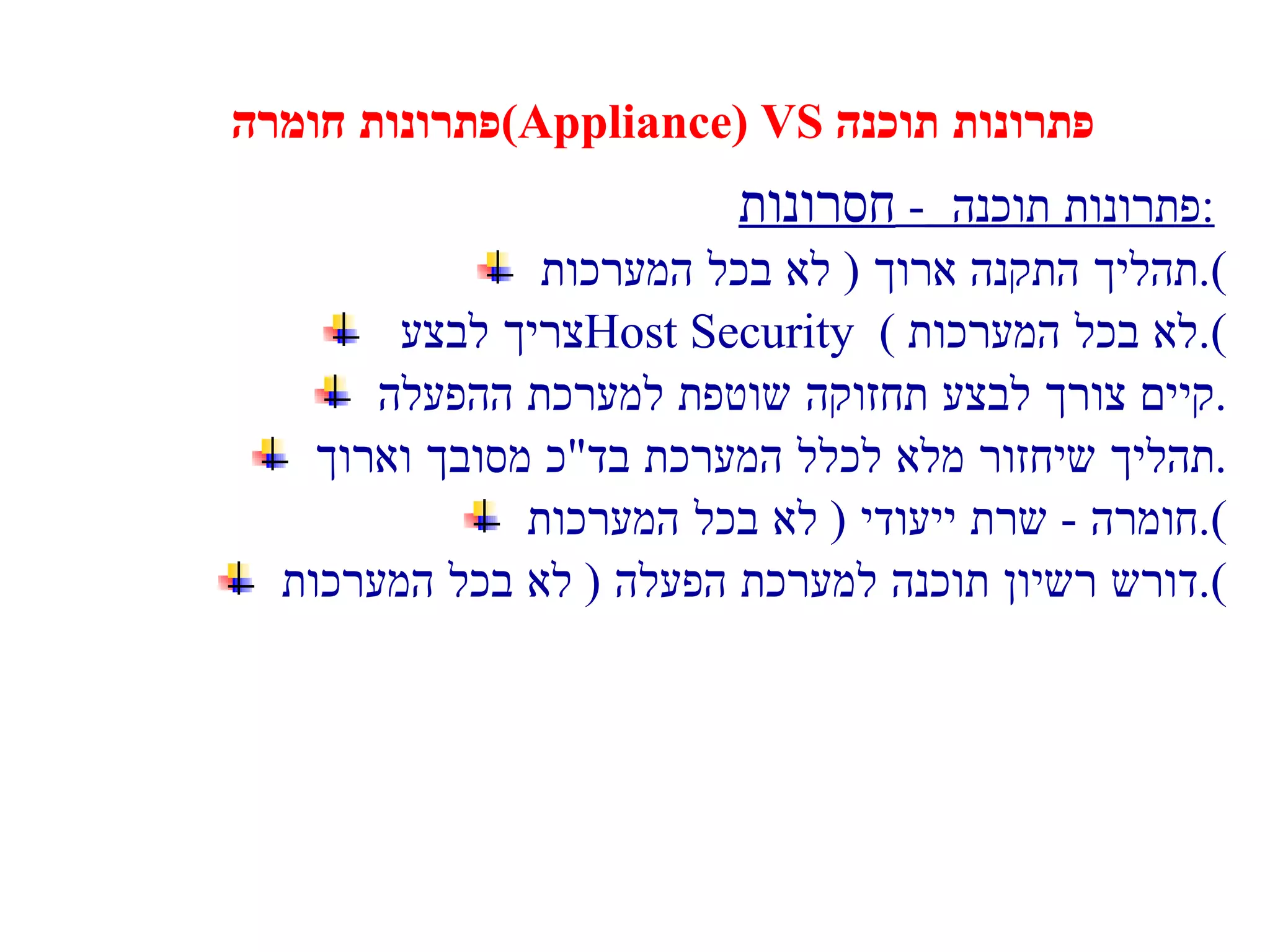 פתרונות חומרה  (Appliance) VS  פתרונות תוכנה פתרונות תוכנה  -  חסרונות :   תהליך התקנה ארוך  (  לא בכל המערכות ). צריך לבצע  Host Security  (  לא בכל המערכות ). קיים צורך לבצע  תחזוקה שוטפת למערכת ההפעלה . תהליך שיחזור מלא לכלל המערכת בד " כ מסובך וארוך . חומרה  -  שרת ייעודי  (  לא בכל המערכות ). דורש רשיון תוכנה למערכת הפעלה  (  לא בכל המערכות ). 