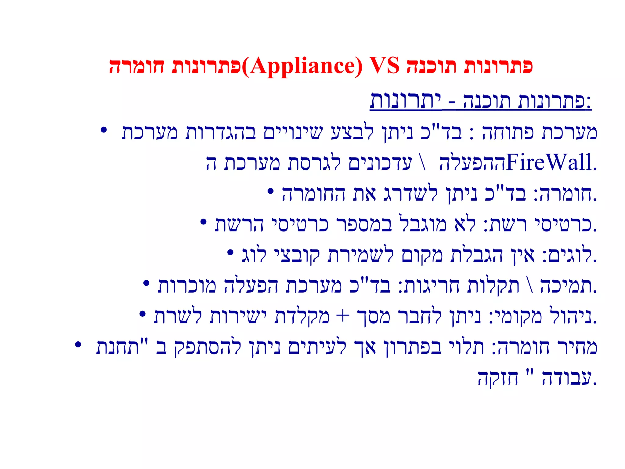 פתרונות חומרה  (Appliance) VS  פתרונות תוכנה פתרונות תוכנה  -  יתרונות :   מערכת פתוחה  :  בד " כ ניתן לבצע שינויים בהגדרות מערכת  ההפעלה  \  עדכונים לגרסת מערכת ה  FireWall . חומרה :  בד " כ ניתן לשדרג את החומרה . כרטיסי רשת :  לא מוגבל במספר כרטיסי הרשת . לוגים :  אין הגבלת מקום לשמירת קובצי לוג . תמיכה  \  תקלות חריגות :  בד " כ מערכת הפעלה מוכרות . ניהול מקומי :  ניתן לחבר מסך  +  מקלדת ישירות לשרת . מחיר חומרה :  תלוי בפתרון אך לעיתים ניתן להסתפק ב  " תחנת  עבודה  "  חזקה . 