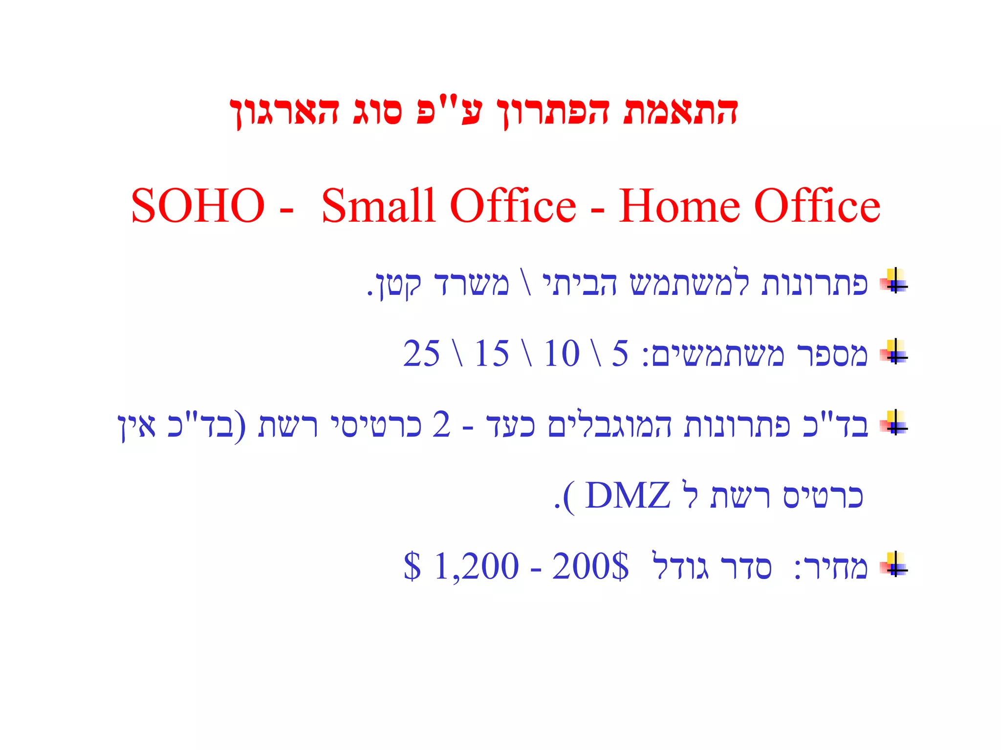 התאמת הפתרון ע " פ סוג הארגון SOHO  -  Small Office - Home Office פתרונות למשתמש הביתי  \  משרד קטן . מספר משתמשים : 5 \ 10 \ 15 \ 25   בד " כ פתרונות המוגבלים כעד  - 2  כרטיסי רשת  ( בד " כ אין  כרטיס רשת ל  DMZ  ). מחיר :  סדר גודל  200$ - 1,200 $ 