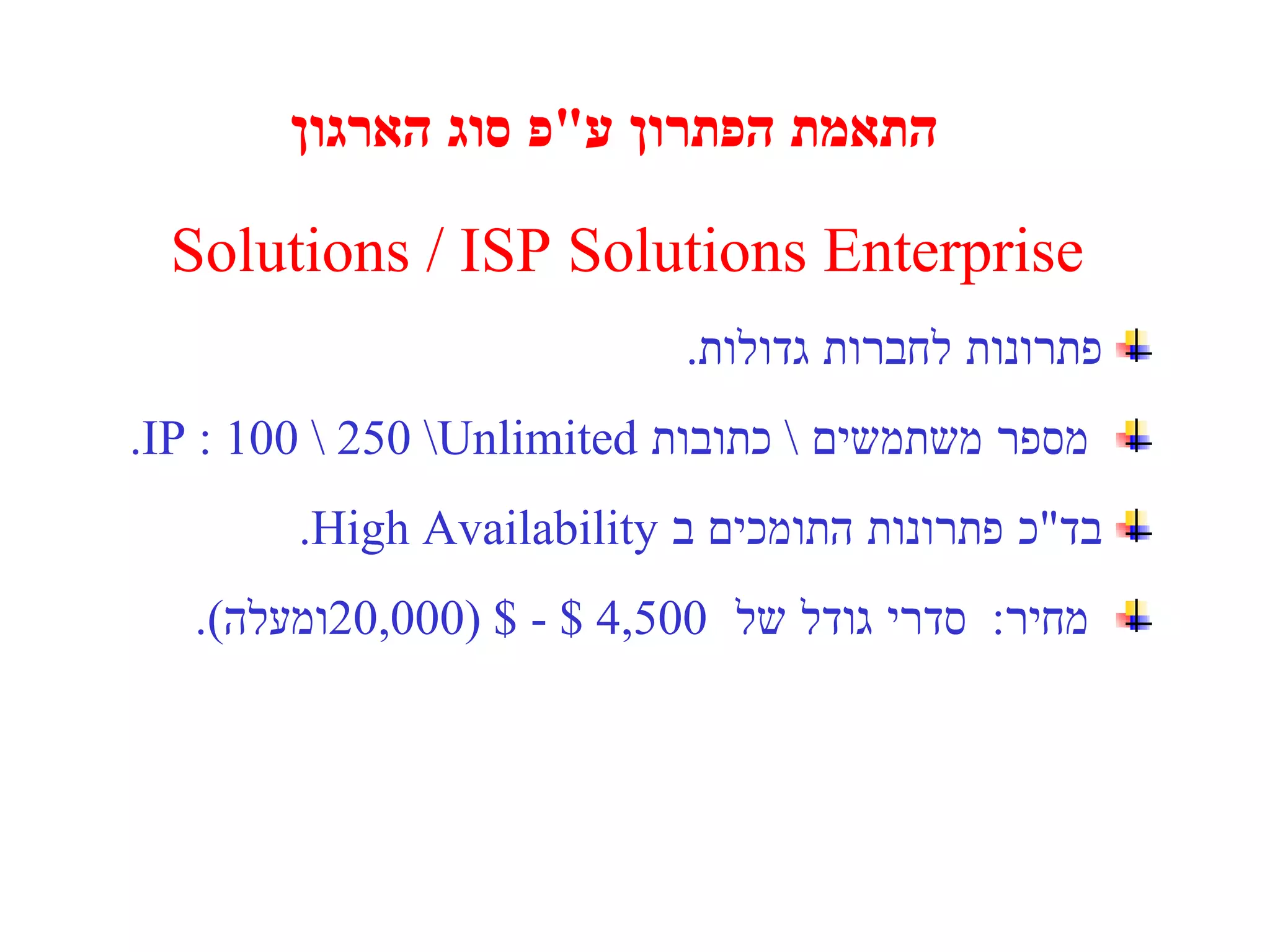 התאמת הפתרון ע " פ סוג הארגון Solutions / ISP Solutions   Enterprise   פתרונות לחברות גדולות . מספר משתמשים  \  כתובות  IP : 100 \ 250 \  Unlimited . בד " כ פתרונות התומכים ב  High Availability . מחיר :  סדרי גודל של  4,500  $ -  20,000 $ ( ומעלה ). 