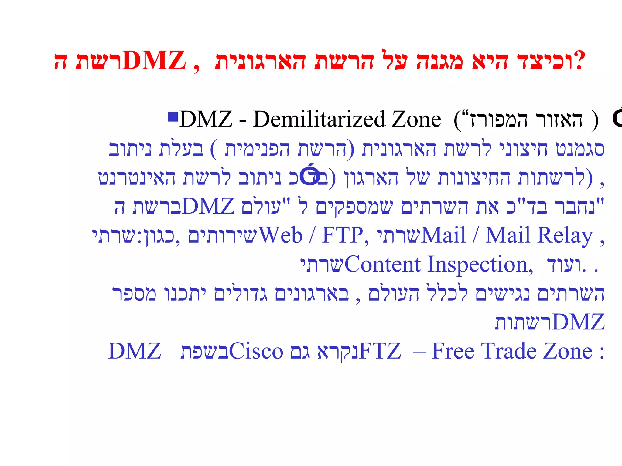 רשת ה  DMZ ,  וכיצד היא מגנה על הרשת הארגונית  ? DMZ - Demilitarized Zone  ( “ האזור המפורז” )   סגמנט חיצוני לרשת הארגונית  ( הרשת הפנימית  )  בעלת ניתוב  לרשתות החיצונות של הארגון  ( בד”כ ניתוב לרשת האינטרנט  ) , ברשת ה  DMZ  נחבר בד " כ את השרתים שמספקים ל  " עולם " שירותים  , כגון : שרתי  Web / FTP, שרתי  Mail / Mail Relay , שרתי  Content Inspection,  ועוד  . .  השרתים נגישים לכלל העולם  ,  בארגונים גדולים יתכנו מספר רשתות  DMZ DMZ  ב שפת  Cisco  נקרא גם : FTZ  – Free Trade Zone 