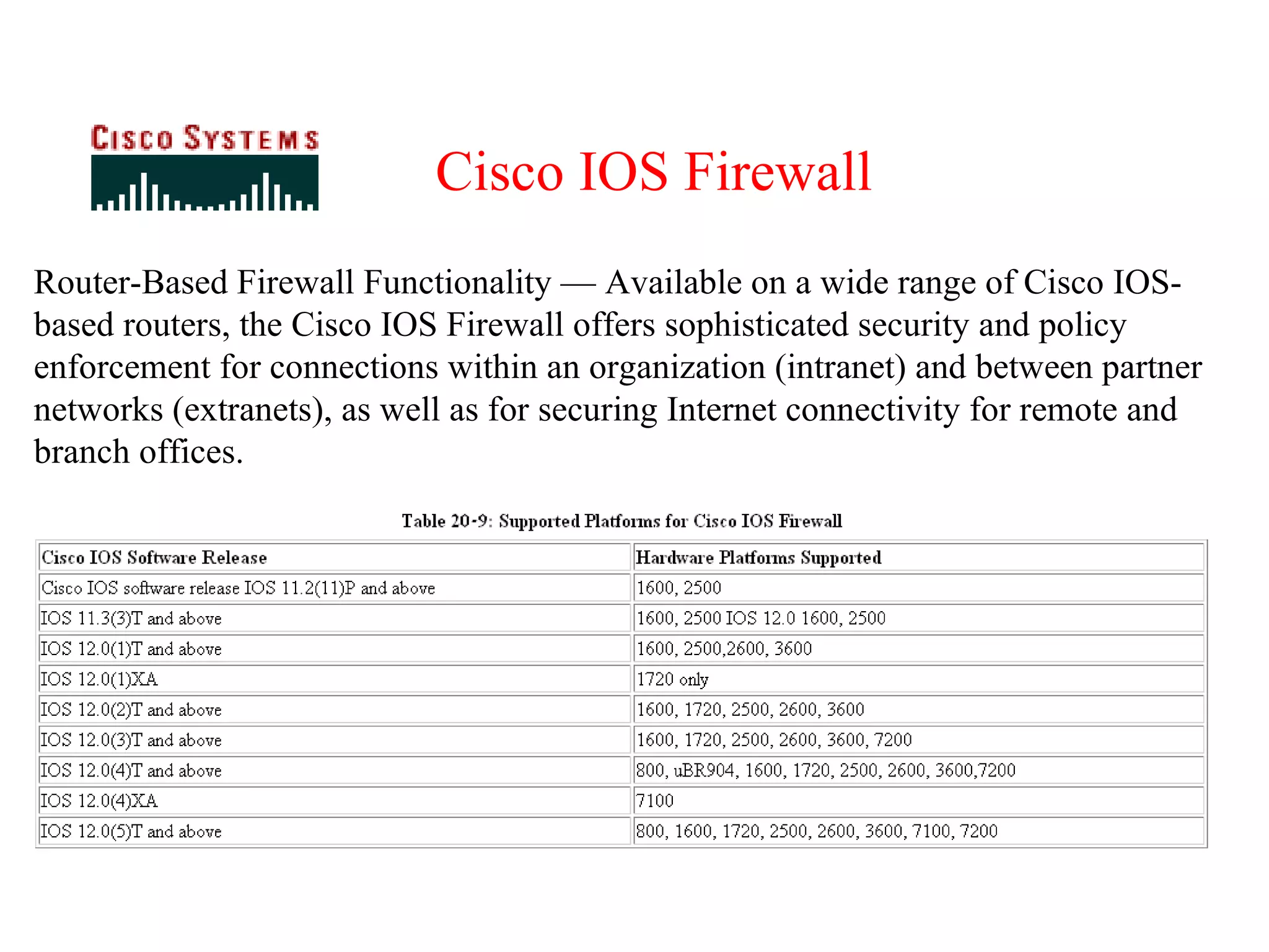 Router-Based Firewall Functionality — Available on a wide range of Cisco IOS-based routers, the Cisco IOS Firewall offers sophisticated security and policy enforcement for connections within an organization (intranet) and between partner networks (extranets), as well as for securing Internet connectivity for remote and branch offices. Cisco IOS Firewall 