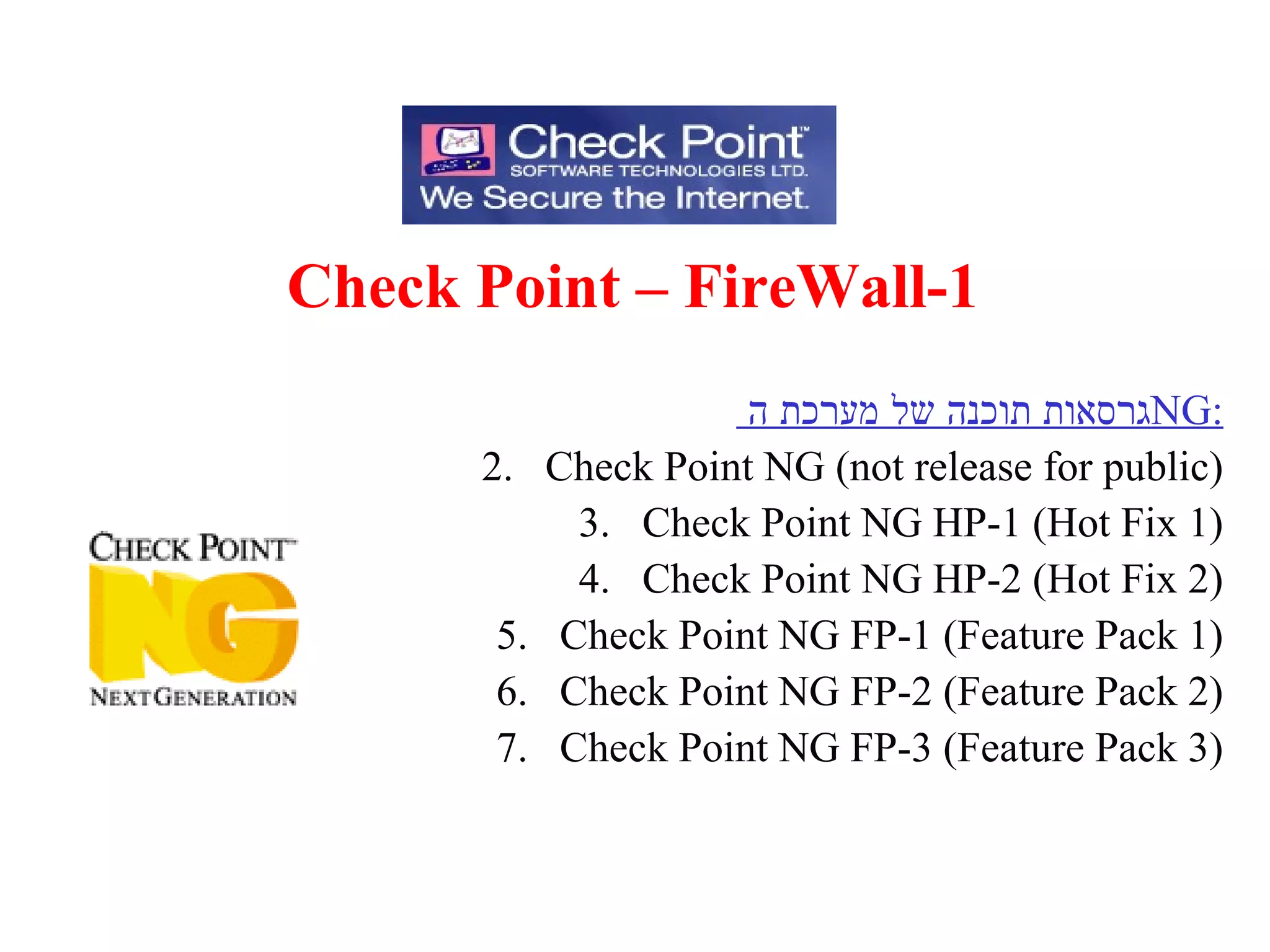 Check Point – FireWall-1 גרסאות תוכנה של מערכת ה  NG : Check Point NG (not release for public) Check Point NG HP-1 (Hot Fix 1) Check Point NG HP-2 (Hot Fix 2) Check Point NG FP-1 (Feature Pack 1) Check Point NG FP-2 (Feature Pack 2) Check Point NG FP-3 (Feature Pack 3) 
