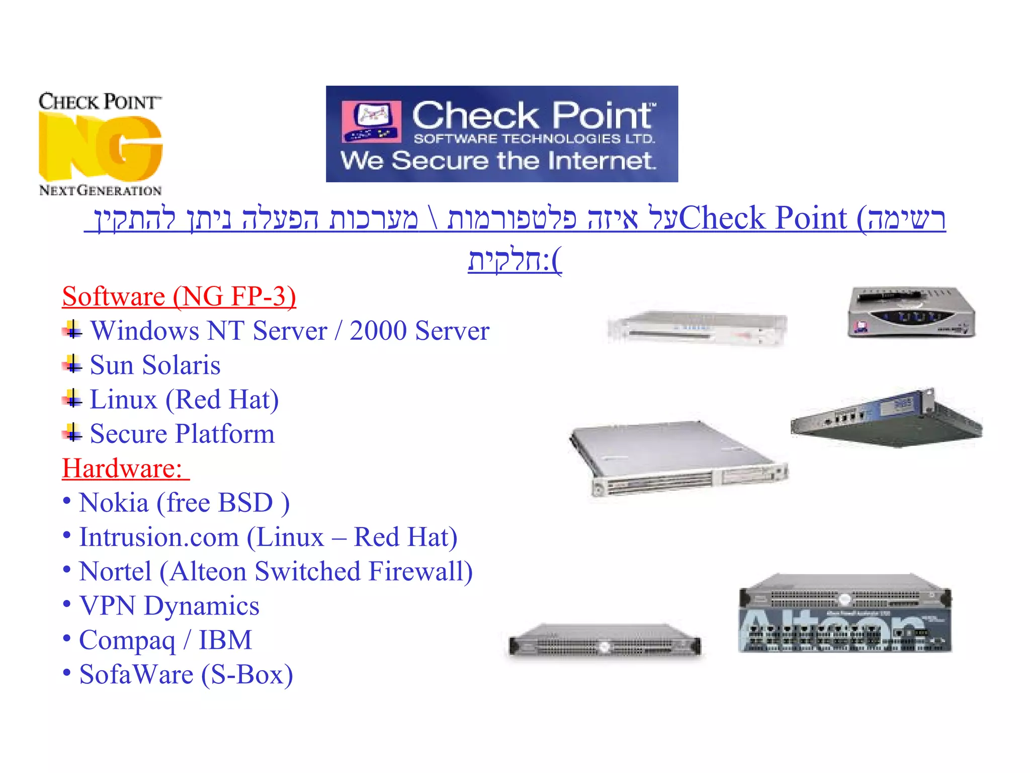 על איזה פלטפורמות  \  מערכות הפעלה ניתן להתקין  Check Point  ( רשימה חלקית ): Software (NG FP-3) Windows NT Server / 2000 Server Sun Solaris Linux (Red Hat) Secure Platform  Hardware:  Nokia (free BSD ) Intrusion.com (Linux – Red Hat) Nortel  (Alteon Switched Firewall) VPN Dynamics Compaq / IBM  SofaWare (S-Box) 