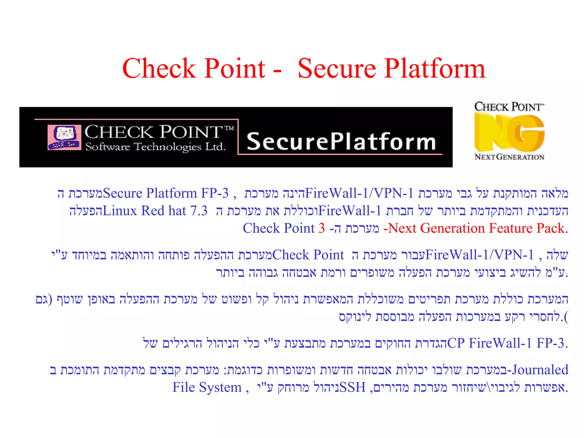 Check Point -  Secure Platform מערכת ה  Secure Platform FP-3  ,  הינה מערכת  FireWall-1/VPN-1   מלאה המותקנת על גבי מערכת הפעלה  Linux Red hat 7.3   וכוללת את מערכת ה  FireWall-1   העדכנית והמתקדמת ביותר של חברת  Check Point   מערכת ה -  3 -  Next Generation Feature Pack . מערכת ההפעלה פותחה והותאמה במיוחד ע " י  Check Point   עבור מערכת ה  FireWall-1/VPN-1   שלה  ,  ע " מ להשיג ביצועי מערכת הפעלה משופרים ורמת אבטחה גבוהה ביותר . המערכת כוללת מערכת תפריטים משוכללת המאפשרת ניהול קל ופשוט של מערכת ההפעלה באופן שוטף  ( גם לחסרי רקע במערכות הפעלה מבוססת לינוקס ). הגדרת החוקים במערכת מתבצעת ע " י כלי הניהול הרגילים של  CP FireWall-1 FP-3 . במערכת שולבו יכולות אבטחה חדשות ומשופרות כדוגמת :  מערכת קבצים מתקדמת התומכת ב  - Journaled File System  ,  ניהול מרוחק ע " י  SSH  , אפשרות לגיבוי \ שיחזור מערכת מהירים . 