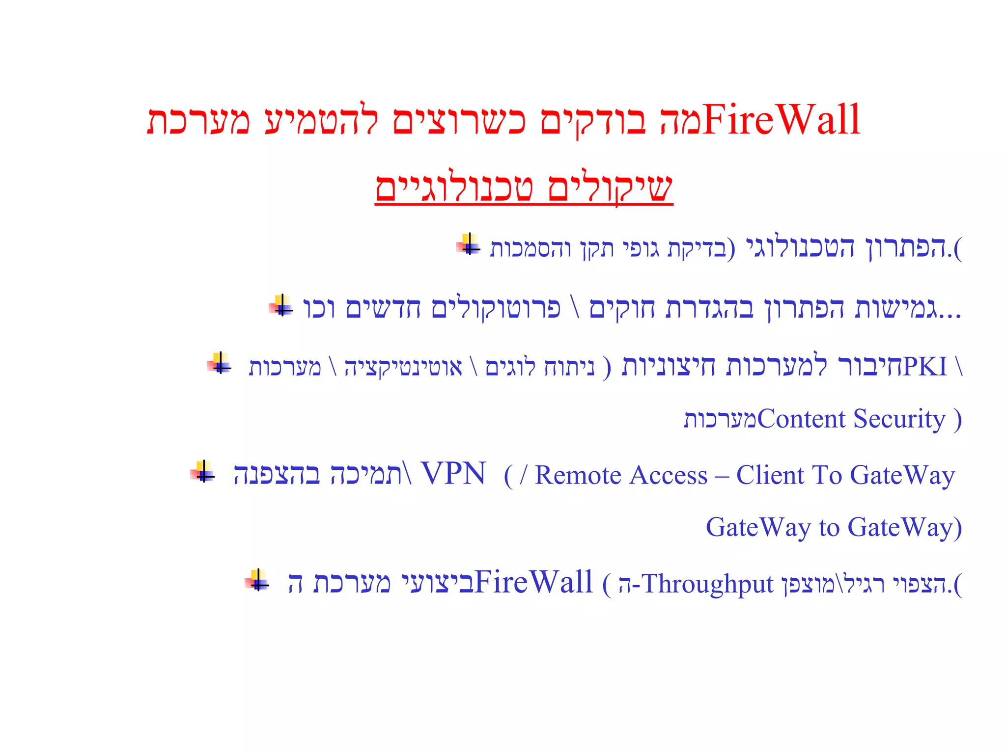 מה בודקים כשרוצים להטמיע מערכת  FireWall  שיקולים טכנולוגיים הפתרון הטכנולוגי  ( בדיקת גופי תקן והסמכות ). גמישות הפתרון בהגדרת חוקים  \  פרוטוקולים חדשים וכו ... חיבור למערכות חיצוניות  (  ניתוח לוגים  \  אוטינטיקציה  \   מערכות  PKI  \ מערכות  Content Security  ) תמיכה בהצפנה  \  VPN   (  / Remote Access – Client To GateWay   GateWay to GateWay ) ביצועי מערכת ה  FireWall   (  ה - Throughput   הצפוי רגיל \ מוצפן ). 