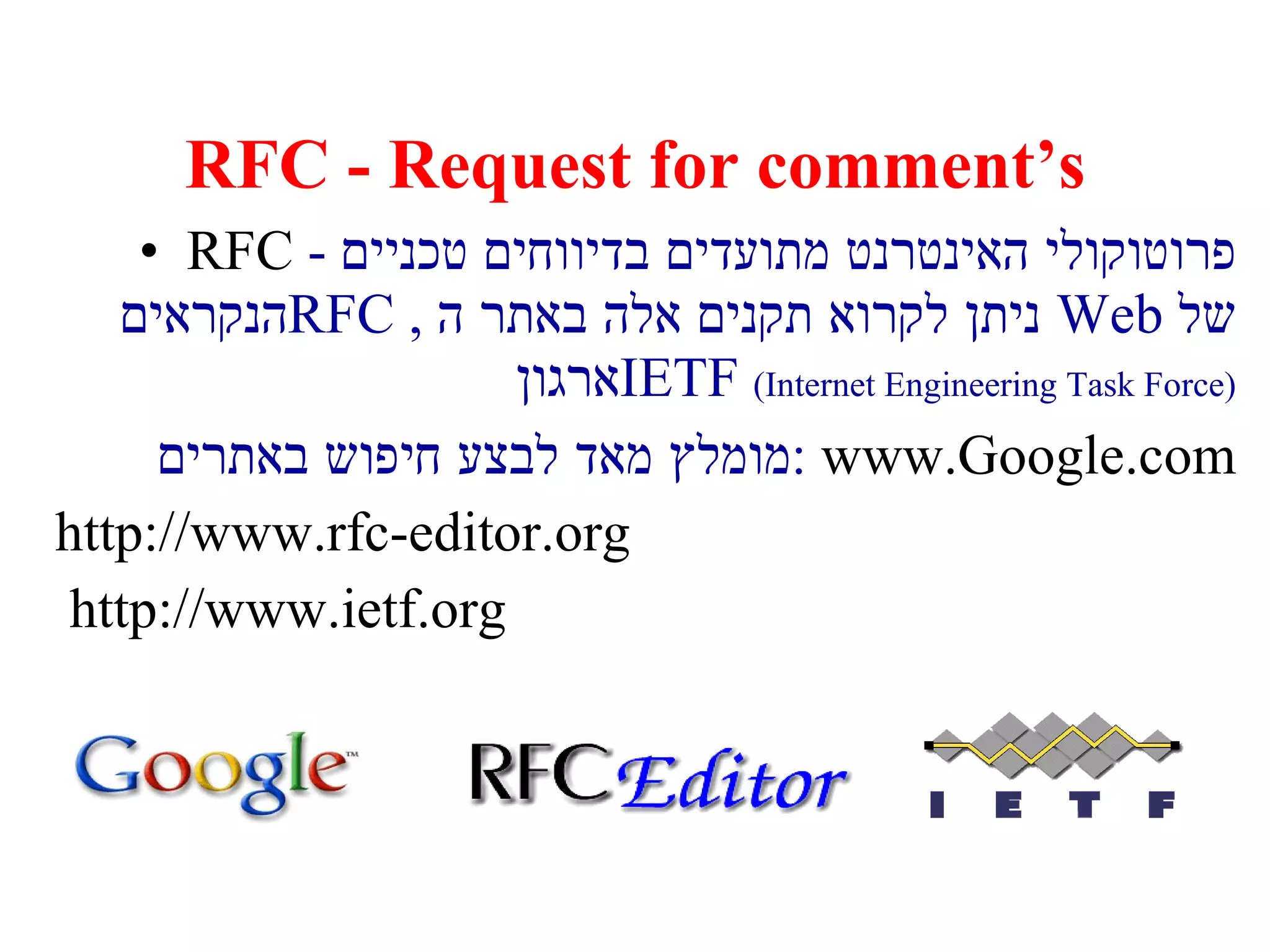 RFC - Request for comment’s RFC  -  פרוטוקולי האינטרנט מתועדים בדיווחים טכניים הנקראים  RFC  ,  ניתן לקרוא תקנים אלה באתר ה  Web   של ארגון  IETF   ( Internet Engineering Task Force ) מומלץ מאד לבצע חיפוש באתרים :   www.Google.com http://www.rfc-editor.org http://www.ietf.org   