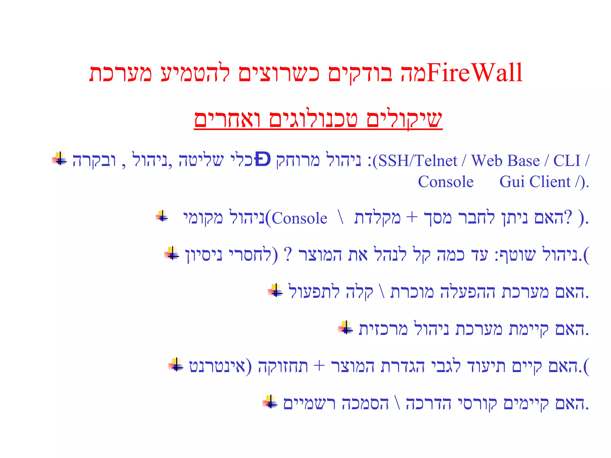 מה בודקים כשרוצים להטמיע מערכת  FireWall  שיקולים טכנולוגים ואחרים ניהול מרוחק – כלי שליטה  , ניהול  ,  ובקרה :  ( SSH/Telnet   / Web Base / CLI / Console  Gui Client / ). ניהול מקומי  ( Console   \  האם ניתן לחבר מסך  +  מקלדת  ? ). ניהול שוטף :  עד כמה קל לנהל את המוצר  ? ( לחסרי ניסיון ). האם מערכת ההפעלה מוכרת  \  קלה לתפעול . האם קיימת מערכת ניהול מרכזית . האם קיים תיעוד לגבי הגדרת המוצר  +  תחזוקה  ( אינטרנט ). האם קיימים קורסי הדרכה  \  הסמכה רשמיים . 