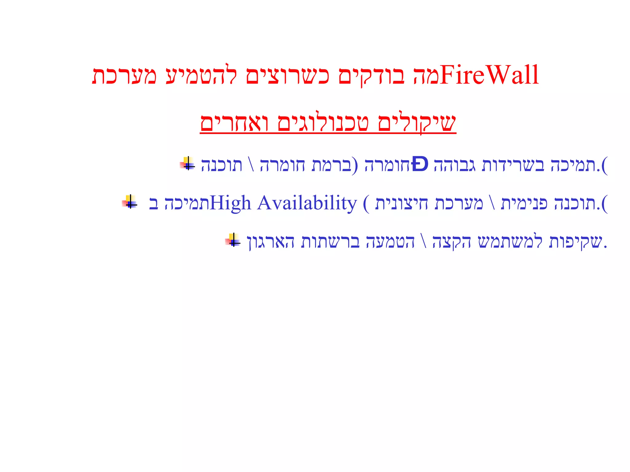 מה בודקים כשרוצים להטמיע מערכת  FireWall  שיקולים טכנולוגים ואחרים תמיכה בשרידות גבוהה – חומרה  ( ברמת חומרה  \  תוכנה ). תמיכה ב  High Availability  (  תוכנה פנימית  \  מערכת חיצונית ). שקיפות למשתמש הקצה  \  הטמעה ברשתות הארגון . 