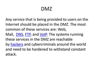 DMZ
Any service that is being provided to users on the
Internet should be placed in the DMZ. The most
common of these services are: Web,
Mail, DNS, FTP, and VoIP. The systems running
these services in the DMZ are reachable
by hackers and cybercriminals around the world
and need to be hardened to withstand constant
attack.
 