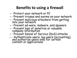 Benefits to using a firewall
– · Protect your network or PC
– · Prevent viruses and worms on your network
– · Prevent malicious attackers from getting
into your network
– · Prevent ad-ware, malware, and spyware
– · Prevent loss of sensitive or valuable
company information
– · Prevent Denial of Service (DoS) attacks
– · Authenticate users, log users (accounting),
and authorize users only for certain
content or applications
 