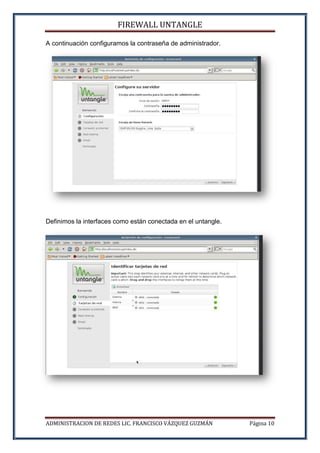FIREWALL UNTANGLE
ADMINISTRACION DE REDES LIC. FRANCISCO VÁZQUEZ GUZMÁN Página 10
A continuación configuramos la contraseña de administrador.
Definimos la interfaces como están conectada en el untangle.
 