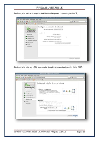 FIREWALL UNTANGLE
ADMINISTRACION DE REDES LIC. FRANCISCO VÁZQUEZ GUZMÁN Página 11
Definimos la red de la interfaz WAN osea la que es obtenida por DHCP.
Definimos la interfaz LAN. mas adelante colocaremos la dirección de la DMZ.
 