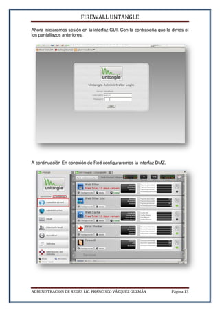 FIREWALL UNTANGLE
ADMINISTRACION DE REDES LIC. FRANCISCO VÁZQUEZ GUZMÁN Página 13
Ahora iniciaremos sesión en la interfaz GUI. Con la contraseña que le dimos el
los pantallazos anteriores.
A continuación En conexión de Red configuraremos la interfaz DMZ.
 