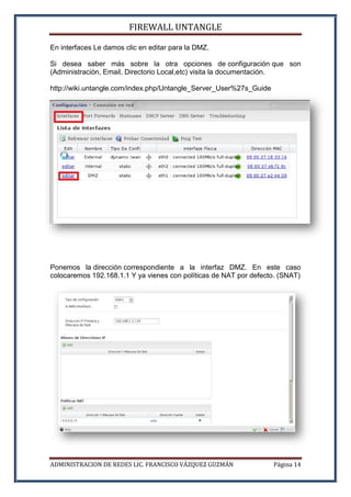 FIREWALL UNTANGLE
ADMINISTRACION DE REDES LIC. FRANCISCO VÁZQUEZ GUZMÁN Página 14
En interfaces Le damos clic en editar para la DMZ.
Si desea saber más sobre la otra opciones de configuración que son
(Administración, Email, Directorio Local,etc) visita la documentación.
http://wiki.untangle.com/index.php/Untangle_Server_User%27s_Guide
Ponemos la dirección correspondiente a la interfaz DMZ. En este caso
colocaremos 192.168.1.1 Y ya vienes con políticas de NAT por defecto. (SNAT)
 