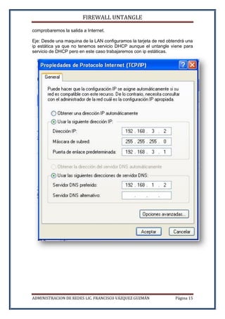 FIREWALL UNTANGLE
ADMINISTRACION DE REDES LIC. FRANCISCO VÁZQUEZ GUZMÁN Página 15
comprobaremos la salida a Internet.
Eje: Desde una maquina de la LAN configuramos la tarjeta de red obtendrá una
ip estática ya que no tenemos servicio DHCP aunque el untangle viene para
servicio de DHCP pero en este caso trabajaremos con ip estáticas.
 