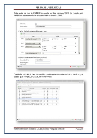 FIREWALL UNTANGLE
ADMINISTRACION DE REDES LIC. FRANCISCO VÁZQUEZ GUZMÁN Página 17
Esta regla es que la EXTERNA pueda ver las paginas WEB de nuestra red
INTERNA esto servicio se encuentra en la interfaz DMZ.
Donde la 192.168.1.2 es mi servidor donde esta arrojados todos lo servicio que
poseo que son (80,21,22,25,53 entre otros)
 