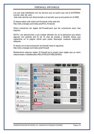 FIREWALL UNTANGLE
ADMINISTRACION DE REDES LIC. FRANCISCO VÁZQUEZ GUZMÁN Página 18
Los que esta habilitados son los servicio que yo quiero que vea la EXTERNA.
(correo, web, ftp, ssh).
todo esto servicio son direccionada a el servidor que se encuentra en la DMZ.
Si desea sabes más sobre port forwards visita este link.
http://wiki.untangle.com/index.php/Port_Forwards
Ahora crearemos las reglas del Firewall para que las conexiones sean mas
seguras.
NOTA: Las aplicaciones a que instalar dándole clic en la aplicación que desea
algunas son gratuita otra le da 15 días de prueba y también tienes que
registrarse en la página oficial para poder descargar cualquier aplicación
después.
Si desea ver la documentación de firewall visita lo siguiente.
http://wiki.untangle.com/index.php/Firewall
Mostraremos algunas reglas. El firewall se le puede crear reglas que ya viene
relacionadas e establecidas (RELATED,ESTABLESHED)
 