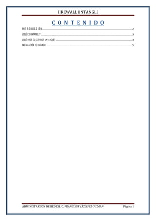 FIREWALL UNTANGLE
ADMINISTRACION DE REDES LIC. FRANCISCO VÁZQUEZ GUZMÁN Página 1
C O N T E N I D O
I N T R O D U C C I Ó N............................................................................................................................ 2
¿QUÉ ES UNTANGLE? ............................................................................................................................. 3
¿QUÉ HACE EL SERVIDOR UNTANGLE? ......................................................................................................... 3
INSTALACIÓN DE UNTANGLE ..................................................................................................................... 5
 
