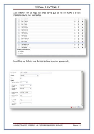 FIREWALL UNTANGLE
ADMINISTRACION DE REDES LIC. FRANCISCO VÁZQUEZ GUZMÁN Página 19
Acá podemos ver las regla que cree por lo que se ve son mucha a si que
mostrare alguna muy esenciales.
La política por defecto esta denegar así que tenemos que permitir.
 