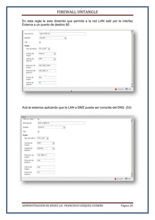 FIREWALL UNTANGLE
ADMINISTRACION DE REDES LIC. FRANCISCO VÁZQUEZ GUZMÁN Página 20
En esta regla le esta diciendo que permita a la red LAN salir por la interfaz
Externa a un puerto de destino 80.
Acá le estamos aplicando que la LAN a DMZ pueda ser consulta del DNS. (53)
 